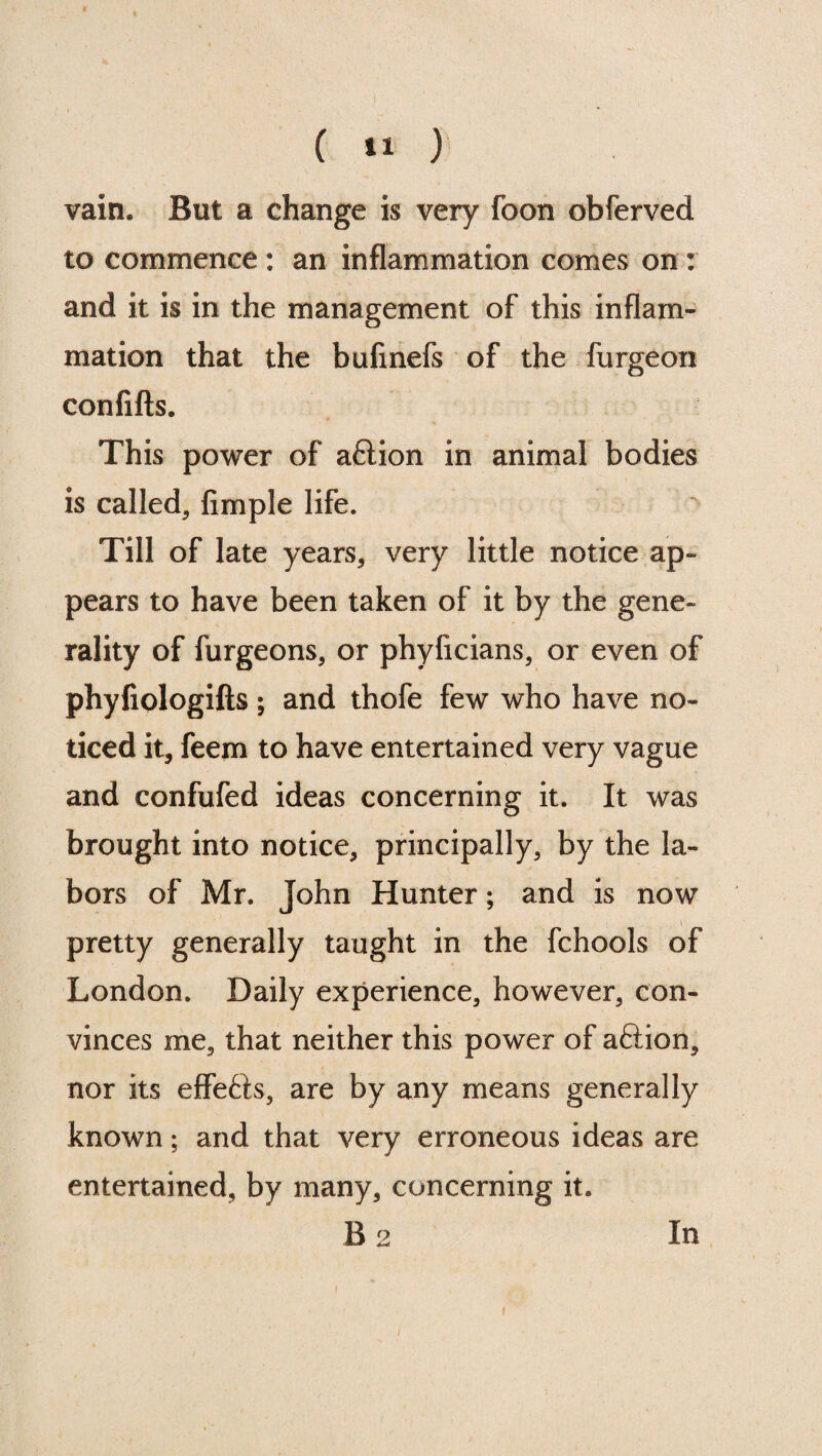 vain. But a change is very foon obferved to commence : an inflammation comes on : and it is in the management of this inflam¬ mation that the bufinefs of the furgeon confifts. This power of aflion in animal bodies is called, Ample life. Till of late years, very little notice ap¬ pears to have been taken of it by the gene¬ rality of furgeons, or phyficians, or even of phyfiologifts; and thofe few who have no¬ ticed it, feem to have entertained very vague and confufed ideas concerning it. It was brought into notice, principally, by the la¬ bors of Mr. John Hunter; and is now pretty generally taught in the fchools of London. Daily experience, however, con¬ vinces me, that neither this power of aftion, nor its effe&s, are by any means generally known; and that very erroneous ideas are entertained, by many, concerning it. B 2 In