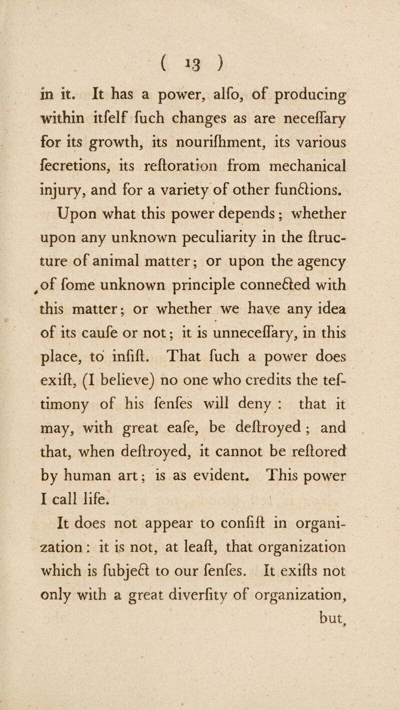 in it. It has a power, alfo, of producing within itfelf fuch changes as are neceflary for its growth, its nourilhment, its various fecretions, its reftoration from mechanical injury, and for a variety of other functions. Upon what this power depends; whether upon any unknown peculiarity in the ftruc- ture of animal matter; or upon the agency #of fome unknown principle connetted with this matter; or whether we have any idea of its caufe or not; it is unneceffary, in this place, to infill. That fuch a power does exill, (I believe) no one who credits the tefi timony of his fenfes will deny : that it may, with great eafe, be deftroyed ; and that, when deftroyed, it cannot be reftored by human art; is as evident. This power I call life. It does not appear to confilt in organi¬ zation : it is not, at leaft, that organization which is fubjeft to our fenfes. It exifts not only with a great diverfity of organization, but