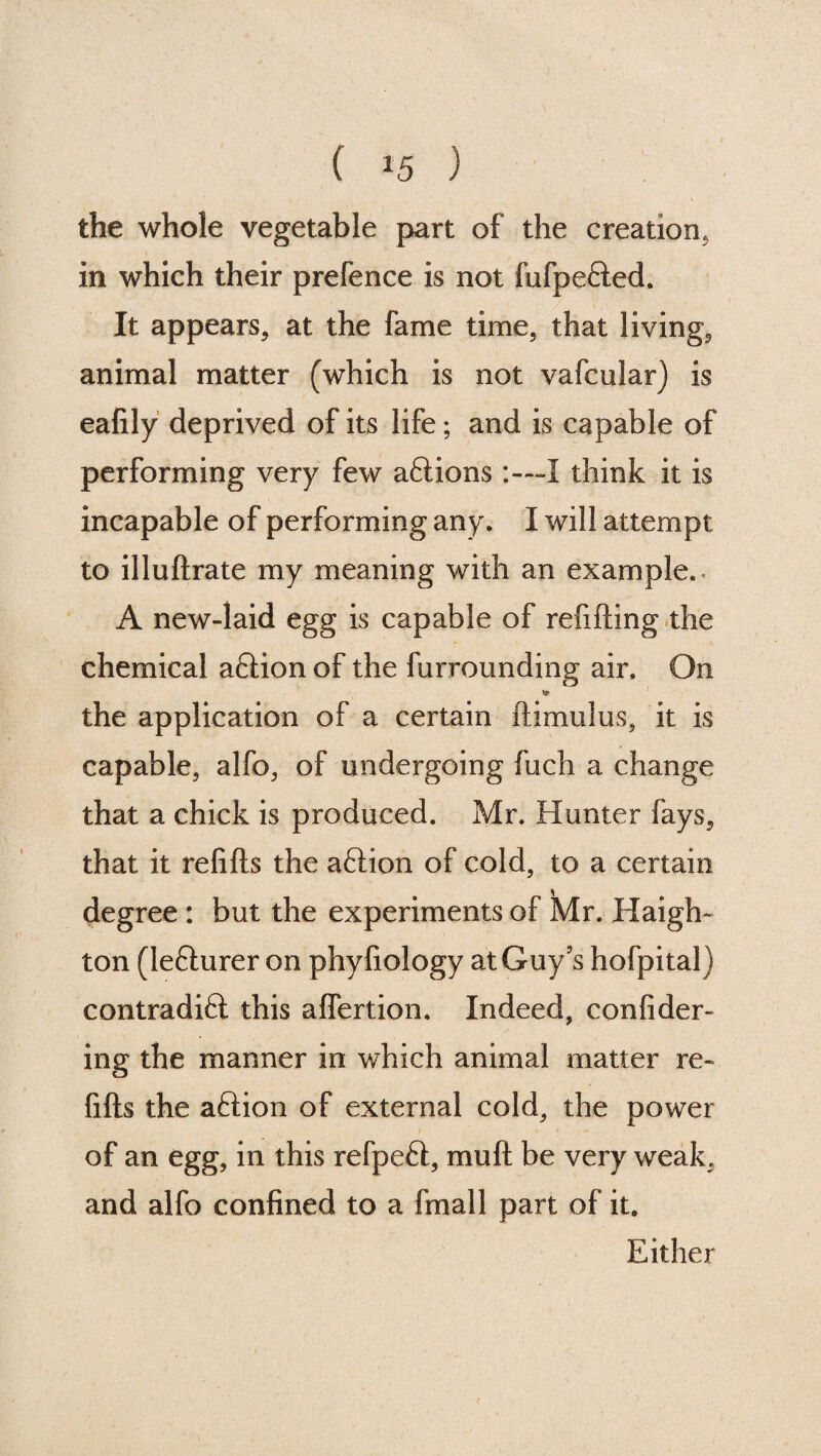 ( ^5 ) the whole vegetable part of the creation, in which their prefence is not fufpeHed. It appears, at the fame time, that living, animal matter (which is not vafcular) is eafily deprived of its life; and is capable of performing very few aftions :—I think it is incapable of performing any. I will attempt to illuftrate my meaning with an example.- A new-laid egg is capable of refilling the chemical aflion of the furrounding air. On * the application of a certain ftimulus, it is capable, alfo, of undergoing fuch a change that a chick is produced. Mr. Hunter fays, that it refills the aflion of cold, to a certain degree : but the experiments of Mr. Haigh- ton (lefturer on phyfiology at Guy’s hofpital) contradiH this alfertion. Indeed, confider- ing the manner in which animal matter re¬ fills the aflion of external cold, the power of an egg, in this refpeft, mull be very weak, and alfo confined to a fmall part of it. Either