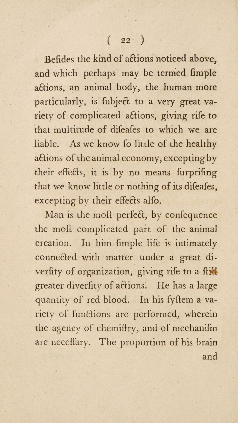 Befides the kind of aftions noticed above, and which perhaps may be termed Ample a&ions, an animal body, the human more particularly, is fubjeft to a very great va¬ riety of complicated a&ions, giving rife to that multitude of difeafes to which we are liable. As we know fo little of the healthy aftions of the animal economy, excepting by their effefts, it is by no means furprifmg that we know little or nothing of its difeafes, excepting by their effefls alfo. Man is the mod perfeft, by confequence the mofi complicated part of the animal creation. In him Ample life is intimately connefted with matter under a great di- verfity of organization, giving rife to a fti<M greater diverAty of aftions. He has a large A quantity of red blood. In his fyftem a va¬ riety of funftions are performed, wherein the agency of chemiftry, and of mechanifm are neceffary. The proportion of his brain and i