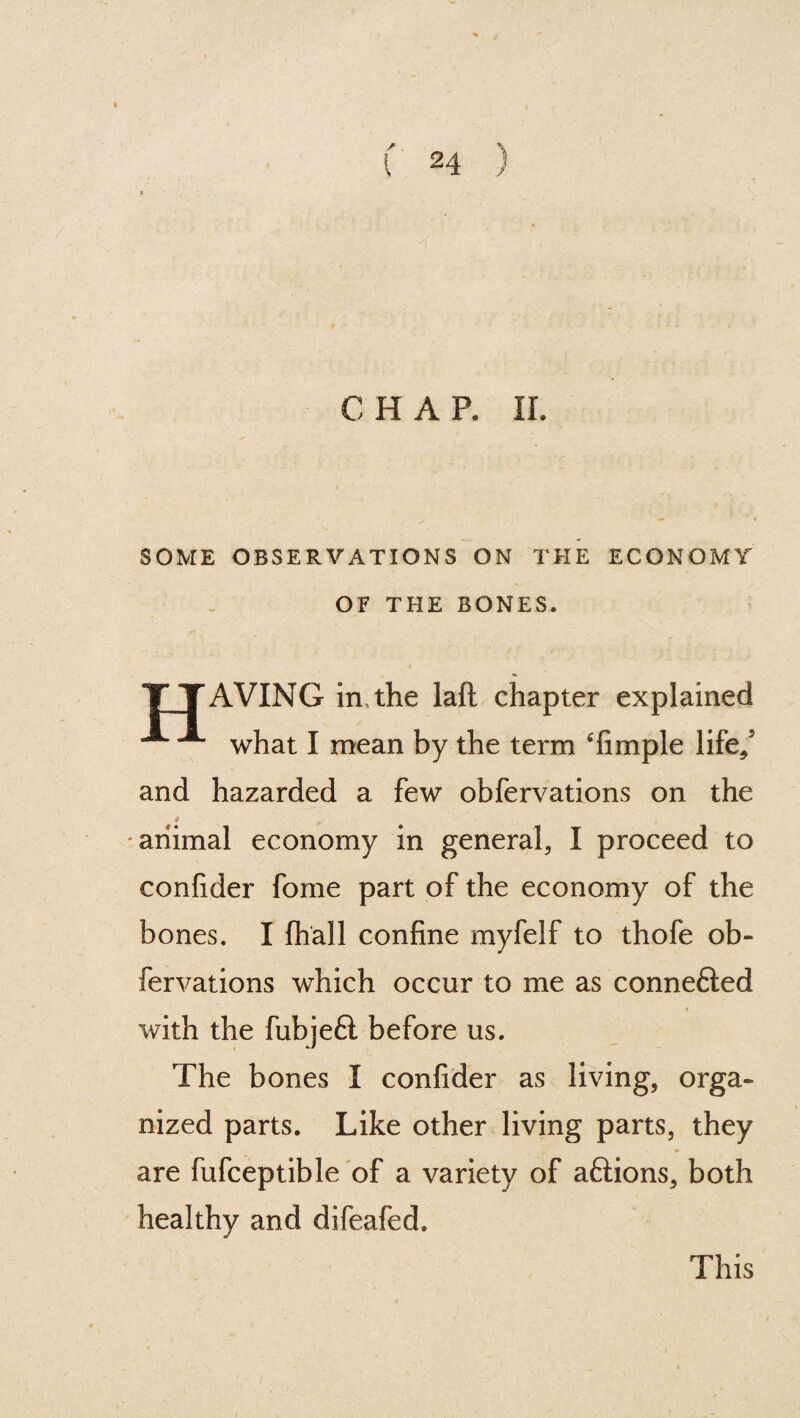 CHAR II. SOME OBSERVATIONS ON THE ECONOMY OF THE BONES. TTAVING in,the laft chapter explained A what I mean by the term Timple life/ and hazarded a few obfervations on the animal economy in general, I proceed to confider fome part of the economy of the bones. I {hall confine myfelf to thofe ob¬ fervations which occur to me as connefted with the fubjefl before us. The bones I confider as living, orga¬ nized parts. Like other living parts, they are fufceptible of a variety of aftions, both healthy and difeafed. This