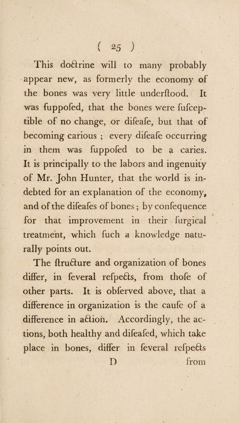 This doSrine will to many probably ■ appear new, as formerly the economy of the bones was very little underftood. It was fuppofed, that the bones were fufcep- tible of no change, or difeafe, but that of becoming carious ; every difeafe occurring in them was fuppofed to be a caries. It is principally to the labors and ingenuity of Mr. John Hunter, that the world is in¬ debted for an explanation of the economy, and of the difeafes of bones ; by confequence for that improvement in their furgical treatment, which fuch a knowledge natu¬ rally points out. The ftrufture and organization of bones differ, in feveral refpefts, from thofe of other parts. It is obferved above, that a difference in organization is the caufe of a difference in aftioh. Accordingly, the ac¬ tions, both healthy and difeafed, which take place in bones, differ in feveral refpe£ls D from