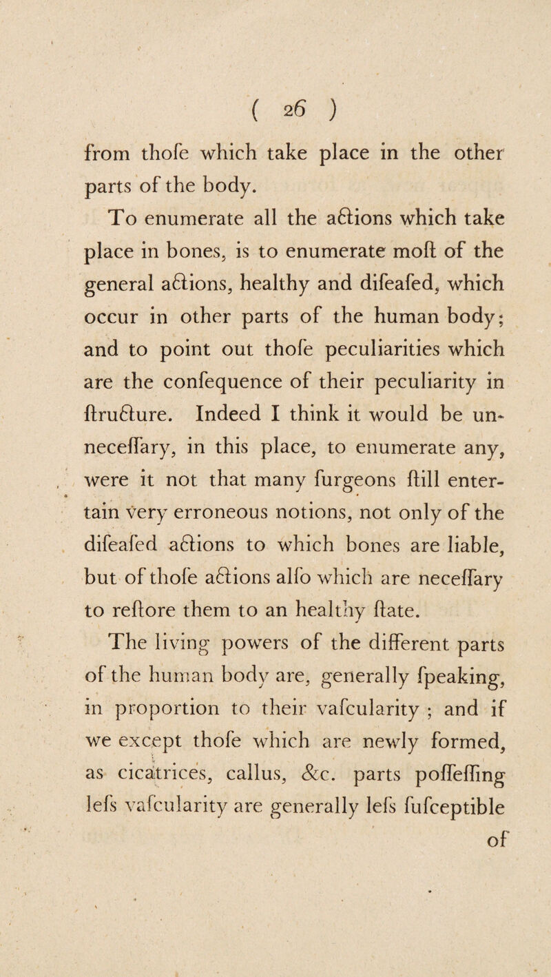 from thofe which take place in the other parts of the body. To enumerate all the aftions which take place in bones, is to enumerate mo ft of the general aftions, healthy and difeafed, which occur in other parts of the human body; and to point out thofe peculiarities which are the confequence of their peculiarity in ftrufture. Indeed I think it would be un~ neceffary, in this place, to enumerate any, were it not that many furgeons ftill enter¬ tain very erroneous notions, not only of the difeafed aftions to which bones are liable, but of thofe a61ions alfo which are neceffary to reftore them to an healthy ftate. The living powers of the different parts of the human body are, generally fpeaking, in proportion to their vafcularity ; and if we except thofe which are newly formed, as cicatrices, callus, &c. parts poffeffmg lefs vafcularity are generally lefs fufceptible of