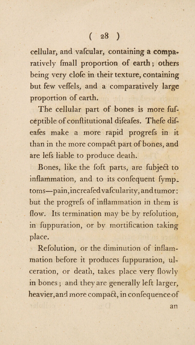 cellular, and vafcular, containing a compa¬ ratively fmall proportion of earth; others being very clofe in their texture, containing but few veflels, and a comparatively large proportion of earth. The cellular part of bones is more fuf- ceptible of conftitutional difeafes. Thefe dif- eafes make a more rapid progrefs in it than in the more compaft part of bones, and are lefs liable to produce death. Bones, like the foft parts, are fubjeft to * inflammation, and to its confequent fymp_ toms—pain,increafedvafcularity, and tumor: but the progrefs of inflammation in them is flow. Its termination may be by refolution, in fuppuration, or by mortification taking place. Refolution, or the diminution of inflam¬ mation before it produces fuppuration, ul¬ ceration, or death, takes place very {lowly in bones; and they are generally left larger, heavier,and more compact, in confequence of an