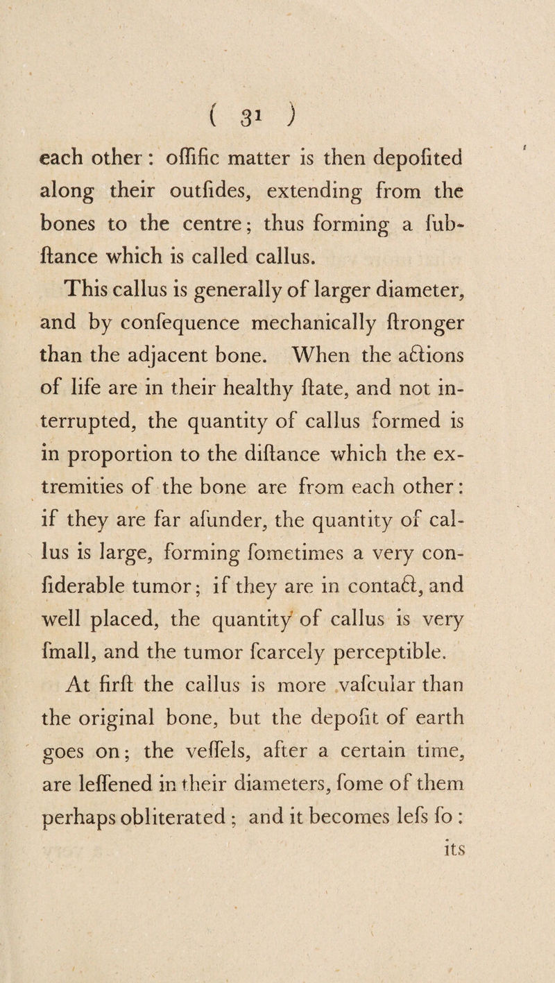 each other: offific matter is then depofited along their outfides* extending from the bones to the centre; thus forming a fut> ftance which is called callus. This callus is generally of larger diameter* and by confequence mechanically ftronger than the adjacent bone. When the aftions of life are in their healthy hate* and not in¬ terrupted* the quantity of callus formed is in proportion to the diftanee which the ex¬ tremities of the bone are from each other: if they are far afunder* the quantity of cal¬ lus is large* forming fometimes a very con- fiderable tumor; if they are in contaft, and well placed* the quantity of callus is very fmall, and the tumor fcarcely perceptible. At firft the callus is more vafcular than the original bone, but the depofit of earth goes on; the veffels* after a certain time* are lelfened in their diameters* fome of them perhaps obliterated ; and it becomes lefs fo : its