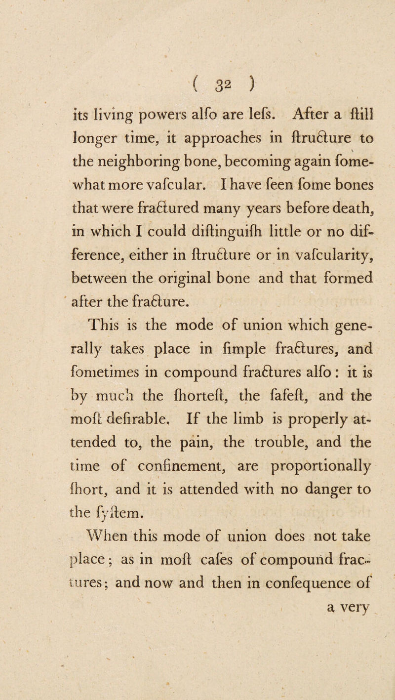 its living powers alfo are lefs. After a {till longer time, it approaches in ftru&ure to \ the neighboring bone, becoming again fome- what more vafcular. I have feen fome bones that were fra&ured many years before death, in which I could diftinguilh little or no dif¬ ference, either in ftrufture or in vafcularity, between the original bone and that formed after the frafture. This is the mode of union which gene¬ rally takes place in fimple fraftures, and fometimes in compound fraftures alfo : it is by much the (horteft, the fafeft, and the moft defirable, If the limb is properly at¬ tended to, the pain, the trouble, and the time of confinement, are proportionally fhort, and it is attended with no danger to the fyftem. When this mode of union does not take place; as in moft cafes of compound frac¬ tures; and now and then in confequence of a very