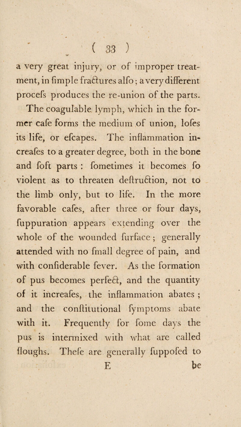 a very great injury, or of improper treat¬ ment, in Ample fraftures alfo; a very different procefs produces the re-union of the parts. The coagulable, lymph, which in the for- mer cafe forms the medium of union, lofes its life, or efcapes. The inflammation in- creafes to a greater degree, both in the bone and foft parts : fometimes it becomes fo violent as to threaten deftruftion, not to the limb only, but to life. In the more favorable cafes, after three or four days, fuppuration appears extending over the whole of the wounded furface ; generally attended with no fmall degree of pain, and / with confiderable fever. As the formation of pus becomes perfect, and the quantity of it increafes, the inflammation abates ; and the conflitutional fymptoms abate with it. Frequently for fome days the pus is intermixed with what are called (loughs. Thefe are generally fuppofed to E be