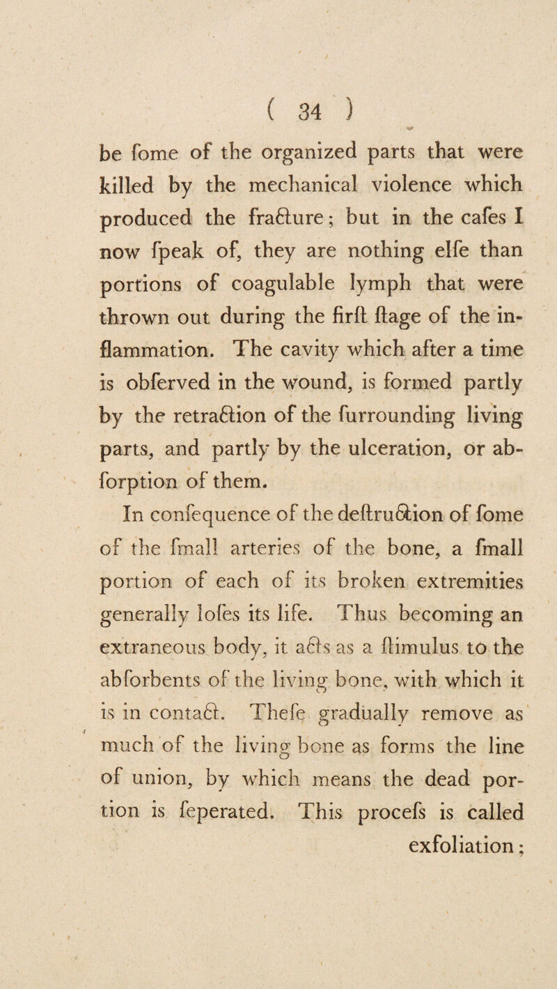 be fome of the organized parts that were killed by the mechanical violence which produced the frafture; but in the cafes I now fpeak of, they are nothing elfe than portions of coagulable lymph that were thrown out during the firft ftage of the in¬ flammation. The cavity which after a time is obferved in the wound, is formed partly by the retraftion of the furrounding living parts, and partly by the ulceration, or ab- forption of them. In confequence of the deftruftion of fome of the fmall arteries of the bone, a fmall portion of each of its broken extremities generally lofes its life. Thus becoming an extraneous body, it afts as a ftimulus to the abforbents of the living1 bone, with which it is in contaft. Thefe gradually remove as much of the living bone as forms the line of union, by which means the dead por¬ tion is feperated. This procefs is called exfoliation;