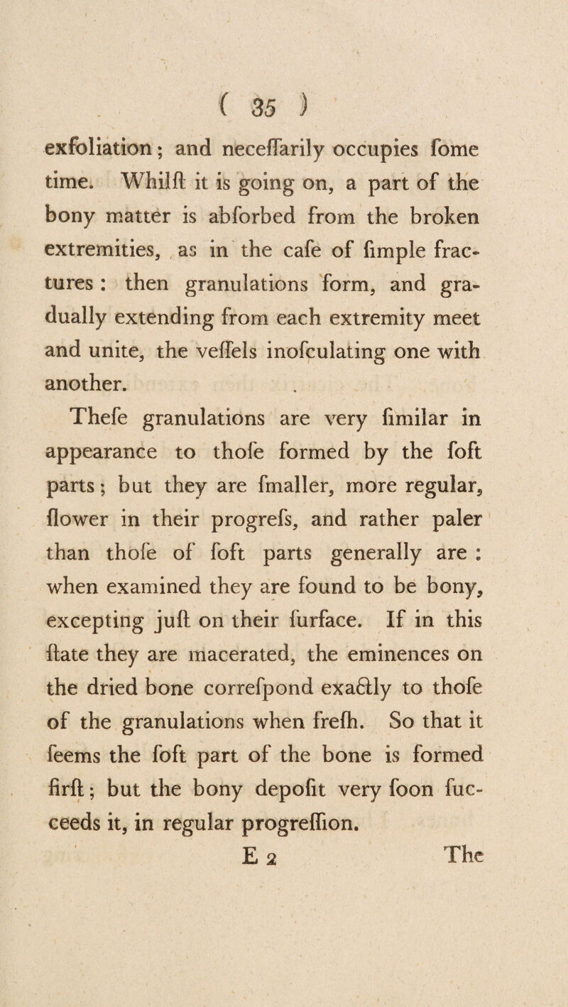 exfoliation; and neceflarily occupies fome time. Whilft it is going on, a part of the bony matter is abforbed from the broken extremities, as in the cafe of fimple frac¬ tures : then granulations form, and gra¬ dually extending from each extremity meet and unite, the veffels inofculating one with another. Thefe granulations are very fimilar in appearance to thofe formed by the foft parts; but they are fmaller, more regular., flower in their progrefs, and rather paler than thofe of foft parts generally are : when examined they are found to be bony, excepting juft on their furface. If in this flate they are macerated, the eminences on the dried bone correfpond exaftly to thofe of the granulations when frefh. So that it feems the foft part of the bone is formed firft; but the bony depofit very foon fuc~ ceeds it, in regular progreflion.