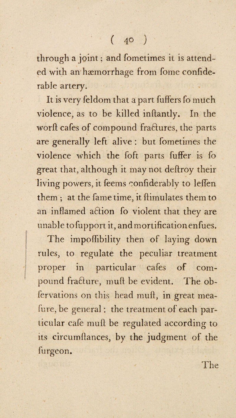 ( 4° ) through a joint; and fometimes it is attend¬ ed with an haemorrhage from fome confide- rable artery. It is very feldom that a part fuffers fo much violence, as to be killed inftantly. In the worfl cafes of compound fraftures, the parts are generally left alive : but fometimes the violence which the foft parts fuffer is fo great that, although it may not deftroy their living powers, it feems confiderably to leifen them ; at the fame time, it ftimulates them to an inflamed aflion fo violent that they are unable to fupport it, and mortification enfues. The impoflibility then of laying down rules, to regulate the peculiar treatment proper in particular cafes of com¬ pound frafture, mull be evident. The ob- fervations on this head mull, in great mea- fure, be general; the treatment of each par¬ ticular cafe mull be regulated according to its circumftances, by the judgment of the