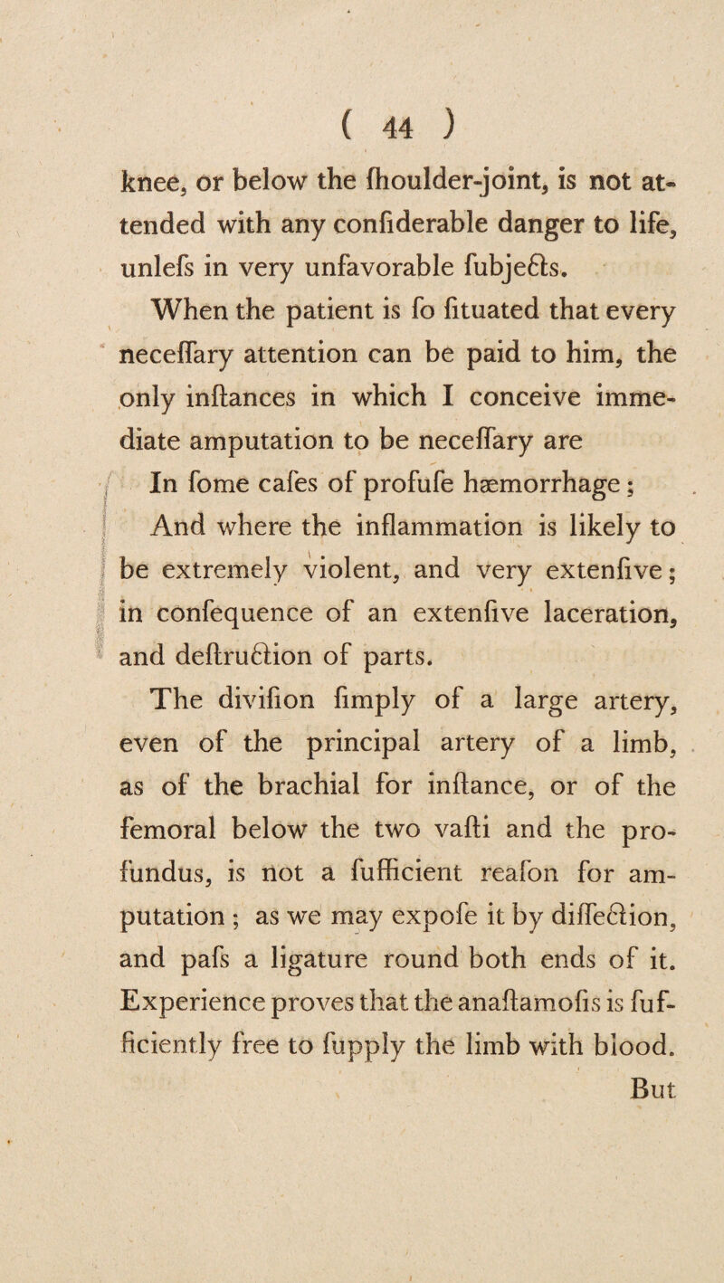 knee, or below the fhoulder-joint, is not at¬ tended with any confiderable danger to life, unlefs in very unfavorable fubjeffo. When the patient is fo fituated that every neceffary attention can be paid to him, the only inftances in which I conceive imme¬ diate amputation to be neceffary are In fome cafes of profufe haemorrhage; And where the inflammation is likely to be extremely violent, and very extenfive; I . # in confequence of an extenfive laceration, and deftruftion of parts. The divifion Amply of a large artery, even of the principal artery of a limb, as of the brachial for inftance, or of the femoral below the two vafti and the pro¬ fundus, is not a fufficient reafon for am¬ putation ; as we may expofe it by diffeclion, and pafs a ligature round both ends of it. Experience proves that the anaftamofis is fuf- ficiently free to fupply the limb with blood. But