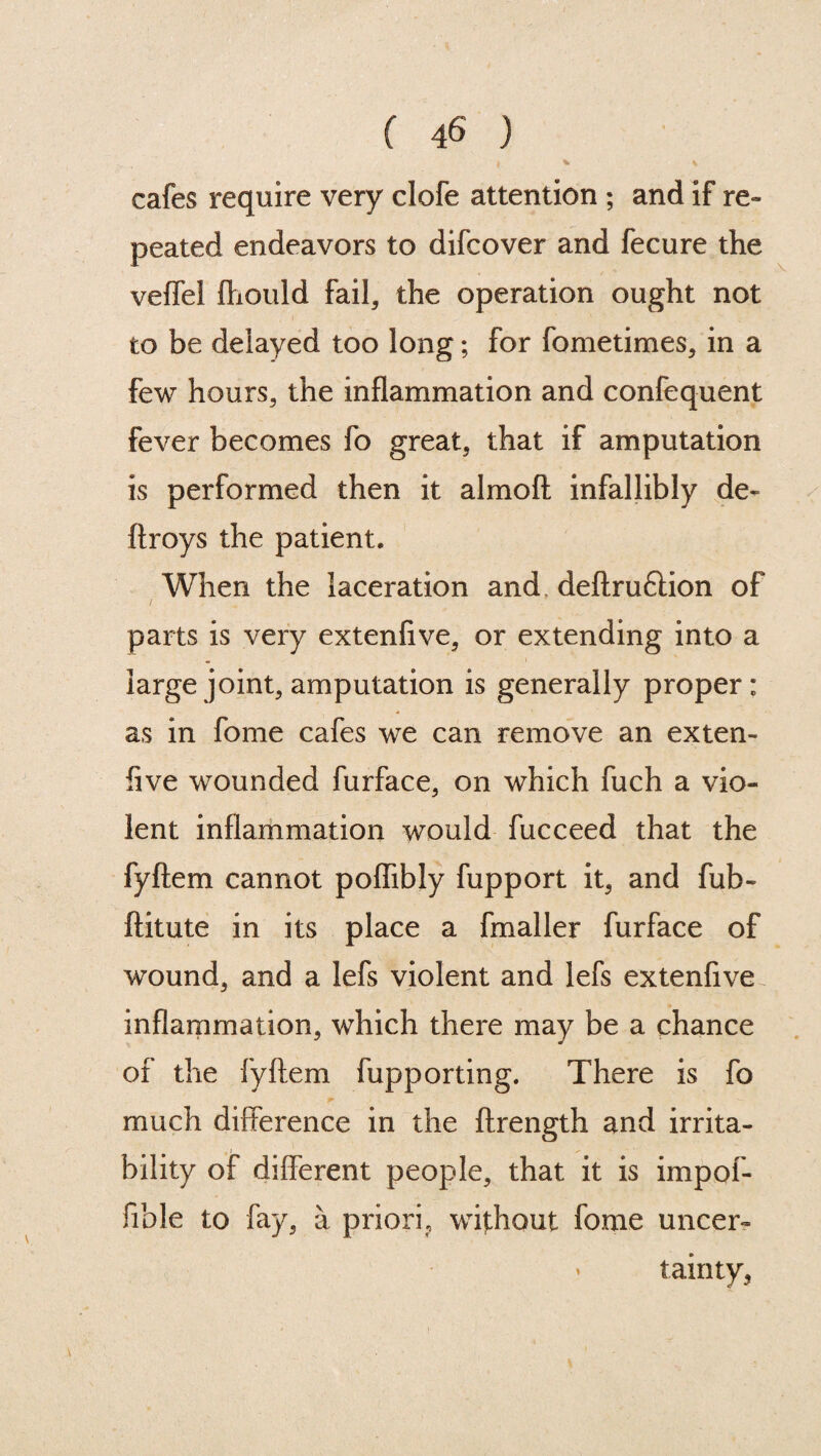 cafes require very clofe attention ; and if re¬ peated endeavors to difcover and fecure the veffel ftiould fail, the operation ought not to be delayed too long; for fometimes, in a few hours, the inflammation and confequent fever becomes fo great, that if amputation is performed then it almoft infallibly de« ftroys the patient. When the laceration and deftruftion of parts is very extenfive, or extending into a large joint, amputation is generally proper: as in fome cafes we can remove an exten¬ five wounded furface, on which fuch a vio¬ lent inflammation would fucceed that the fyftem cannot poflibly fupport it, and fub- ftitute in its place a fmaller furface of wound, and a lefs violent and lefs extenfive inflammation, which there may be a chance of the fyftem fupporting. There is fo much difference in the ftrength and irrita- j ^ bility of different people, that it is impof- fible to fay, a priori, without fome uncer- * tainty,