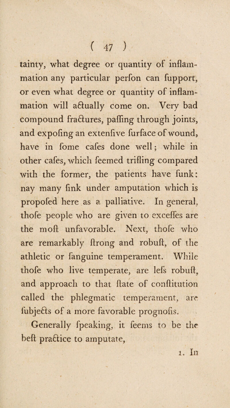 tainty* what degree or quantity of inflam¬ mation any particular perfon can fupport* or even what degree or quantity of inflam¬ mation will aflually come on. Very bad compound fra&ures* pafling through joints* and expofing an extenfive furface of wound3 have in fome cafes done well; while in other cafes* which feemed trifling compared with the former* the patients have funk: nay many fink under amputation which is propofed here as a palliative. In general, thofe people who are given to cxceffes are the mod unfavorable. Next* thofe who are remarkably ftrong and robuft* of the athletic or fanguine temperament. While thofe who live temperate* are lefs robuft* and approach to that ftate of conftitution called the phlegmatic temperament* are fubjefts of a more favorable prognofis. Generally fpeaking* it feems to be the beft praftice to amputate, 1, In