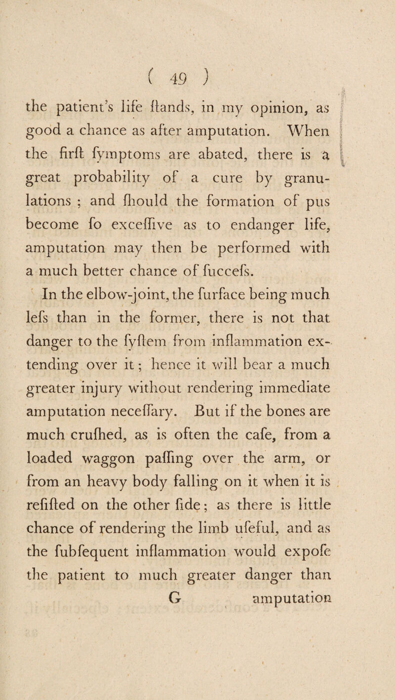 the patient’s life hands, in my opinion, as good a chance as after amputation. When the firft fymptoms are abated, there is a great probability of a cure by granu¬ lations ; and fhould the formation of pus become fo exceffive as to endanger life, amputation may then be performed with a much better chance of fuccefs. In the elbow-joint, the furface being much lefs than in the former, there is not that danger to the fyflem from inflammation ex¬ tending over it; hence it will bear a much greater injury without rendering immediate amputation neceffary. But if the bones are much crufhed, as is often the cafe, from a loaded waggon paffmg over the arm, or from an heavy body falling on it when it is refilled on the other fide; as there is little chance of rendering the limb ufeful, and as the fubfequent inflammation would expofe the patient to much greater danger than G amputation