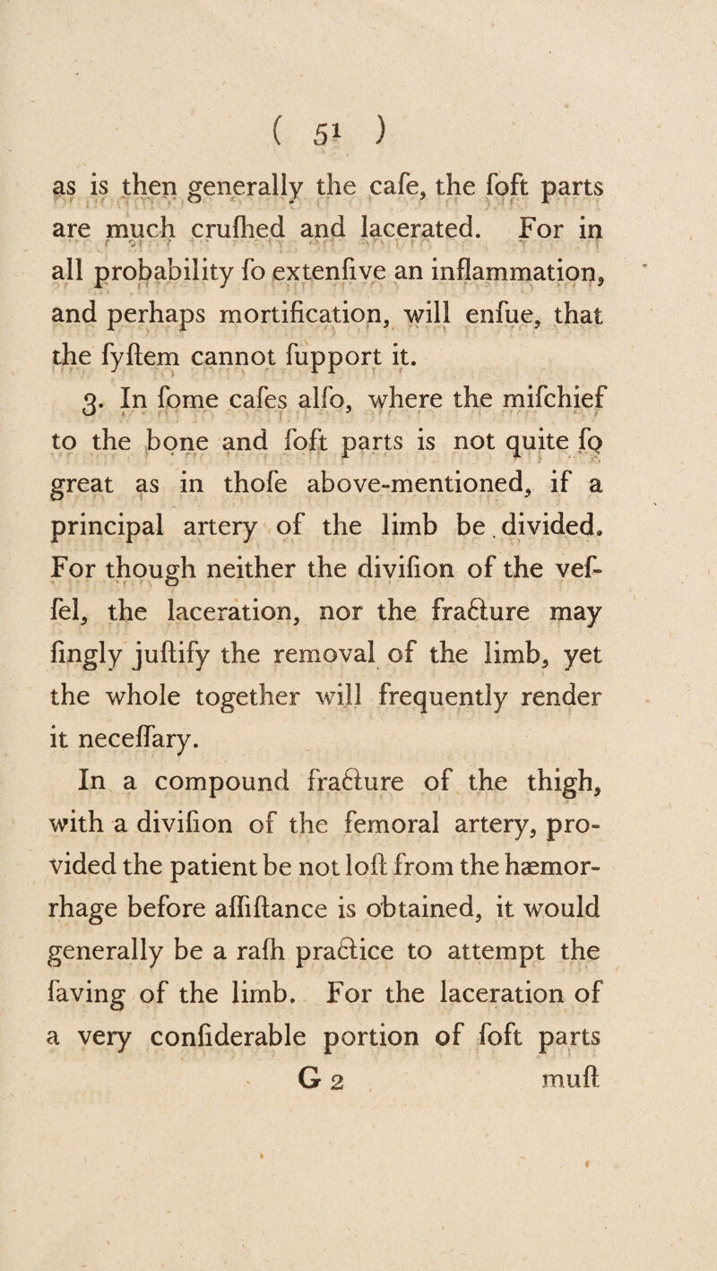 as is then generally the cafe, the foft parts are much crufhed and lacerated. For in ■ all probability fo extenfive an inflammation, and perhaps mortification, will enfue, that the fyftem cannot fupport it. 3. In fome cafes alfo, where the mifchief to the bone and foft parts is not quite fp great as in thofe above-mentioned, if a principal artery of the limb be. divided. For though neither the divifion of the vef- fel, the laceration, nor the frafture may fingly juftify the removal of the limb, yet the whole together will frequently render it neceflary. In a compound frafture of the thigh, with a divifion of the femoral artery, pro¬ vided the patient be not loft from the haemor¬ rhage before afliftance is obtained, it would generally be a rafh practice to attempt the laving of the limb. For the laceration of a very confiderable portion of foft parts G 2 mu ft