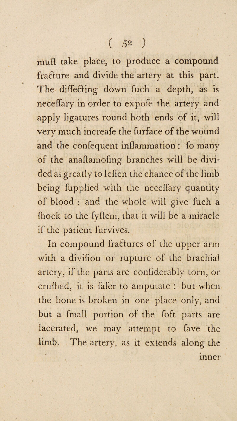 muft take place, to produce a compound frafture and divide the artery at this part. The difle&ing down fuch a depth, as is neceffary in order to expofe the artery and apply ligatures round both ends of it, will very much increafe the furface of the wound and the confequent inflammation : fo many of the anaftamofing branches will be divi¬ ded as greatly to leffen the chance of the limb being fupplied with the neceffary quantity of blood ; and the whole will give fuch a (hock to the fyftem, that it will be a miracle if the patient furvives. In compound fractures of the upper arm with a divifion or rupture of the brachial artery, if the parts are confiderably torn, or crufhed, it is fafer to amputate : but when the bone is broken in one place only, and but a fmall portion of the foft parts are lacerated, we may attempt to fave the limb. The artery, as it extends along the inner