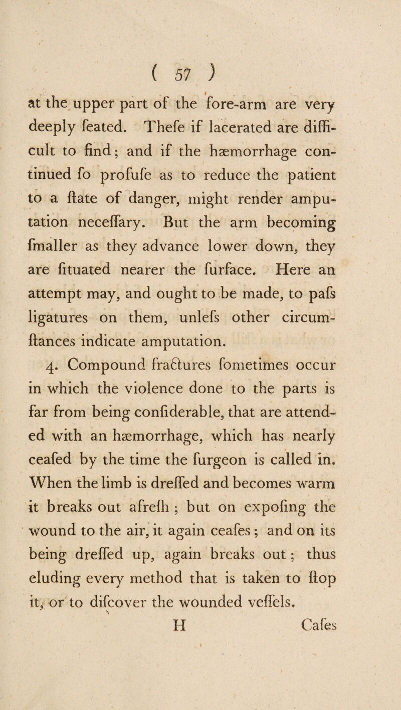 at the upper part of the fore-arm are very deeply feated. Thefe if lacerated are diffi¬ cult to find; and if the haemorrhage con¬ tinued fo profufe as to reduce the patient to a Hate of danger, might render ampu¬ tation neceffary. But the arm becoming fmaller as they advance lower down, they are fituated nearer the furface. Here an attempt may, and ought to be made, to pafs ligatures on them, unlefs other circum- ftances indicate amputation. 4. Compound fraftures fometimes occur in which the violence done to the parts is far from being confiderable, that are attend¬ ed with an haemorrhage, which has nearly ceafed by the time the furgeon is called in. When the limb is dreffed and becomes warm it breaks out afreffi ; but on expofmg the wound to the air, it again ceafes; and on its being dreffed up, again breaks out; thus eluding every method that is taken to flop it,* or to difcover the wounded veffels. H Cafes f