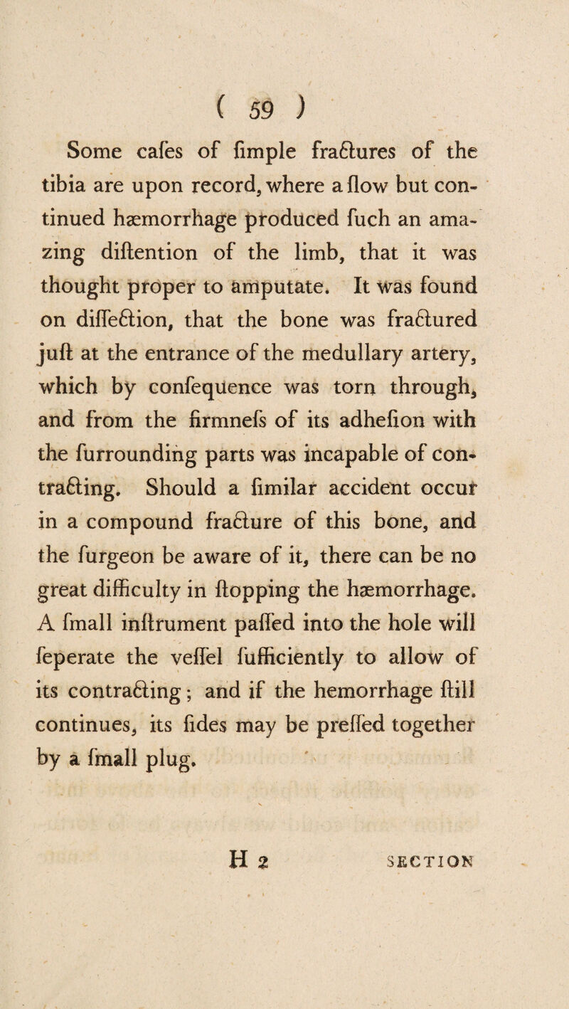 Some cafes of fimple fraftures of the tibia are upon record, where a flow but con¬ tinued haemorrhage produced fuch an ama¬ zing diftention of the limb, that it was thought proper to amputate. It was found on diffeftion, that the bone was fraftured juft at the entrance of the medullary artery, which by confequence was torn through, and from the firmnefs of its adhefion with the furrounding parts was incapable of con- tra£ling. Should a fimilar accident occur in a compound fraflure of this bone, and the furgeon be aware of it, there can be no great difficulty in flopping the haemorrhage. A fmall inftrument pafl'ed into the hole will feperate the veffel fufficiently to allow of its contracting; and if the hemorrhage ftill continues, its fides may be preffed together by a fmall plug. H 2 SECTION