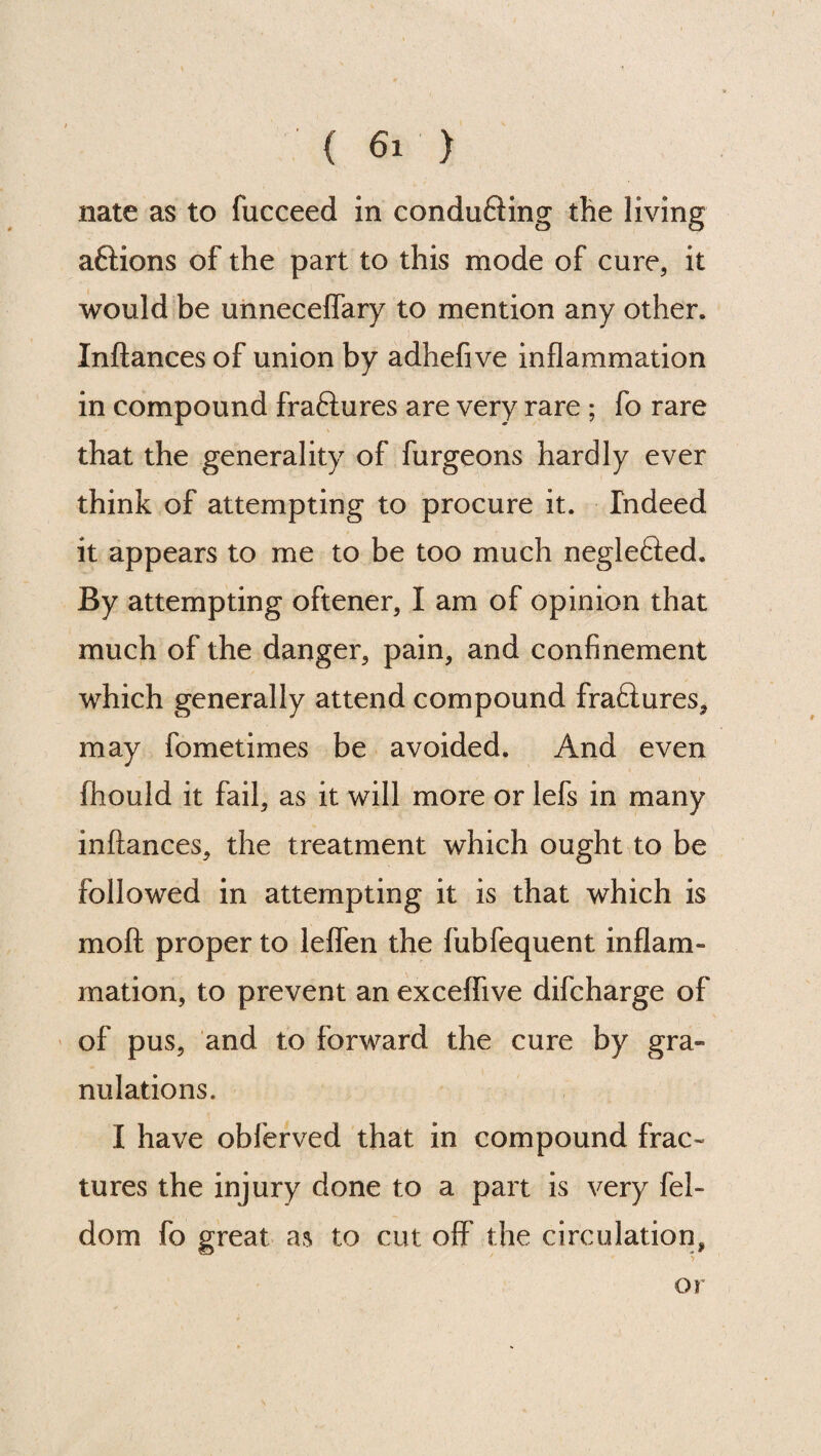 nate as to fucceed in conducing the living aftions of the part to this mode of cure, it would be unneceflary to mention any other. Inftances of union by adhefive inflammation in compound fraftures are very rare ; fo rare that the generality of furgeons hardly ever think of attempting to procure it. Indeed it appears to me to be too much neglefted. By attempting oftener, I am of opinion that much of the danger, pain, and confinement which generally attend compound fraftures, may fometimes be avoided. And even fliould it fail, as it will more or lefs in many inftances, the treatment which ought to be followed in attempting it is that which is mo ft proper to leflen the fubfequent inflam¬ mation, to prevent an exceflive difcharge of of pus, and to forward the cure by gra¬ nulations. I have obferved that in compound frac¬ tures the injury done to a part is very fel- dom fo great as to cut off the circulation, or