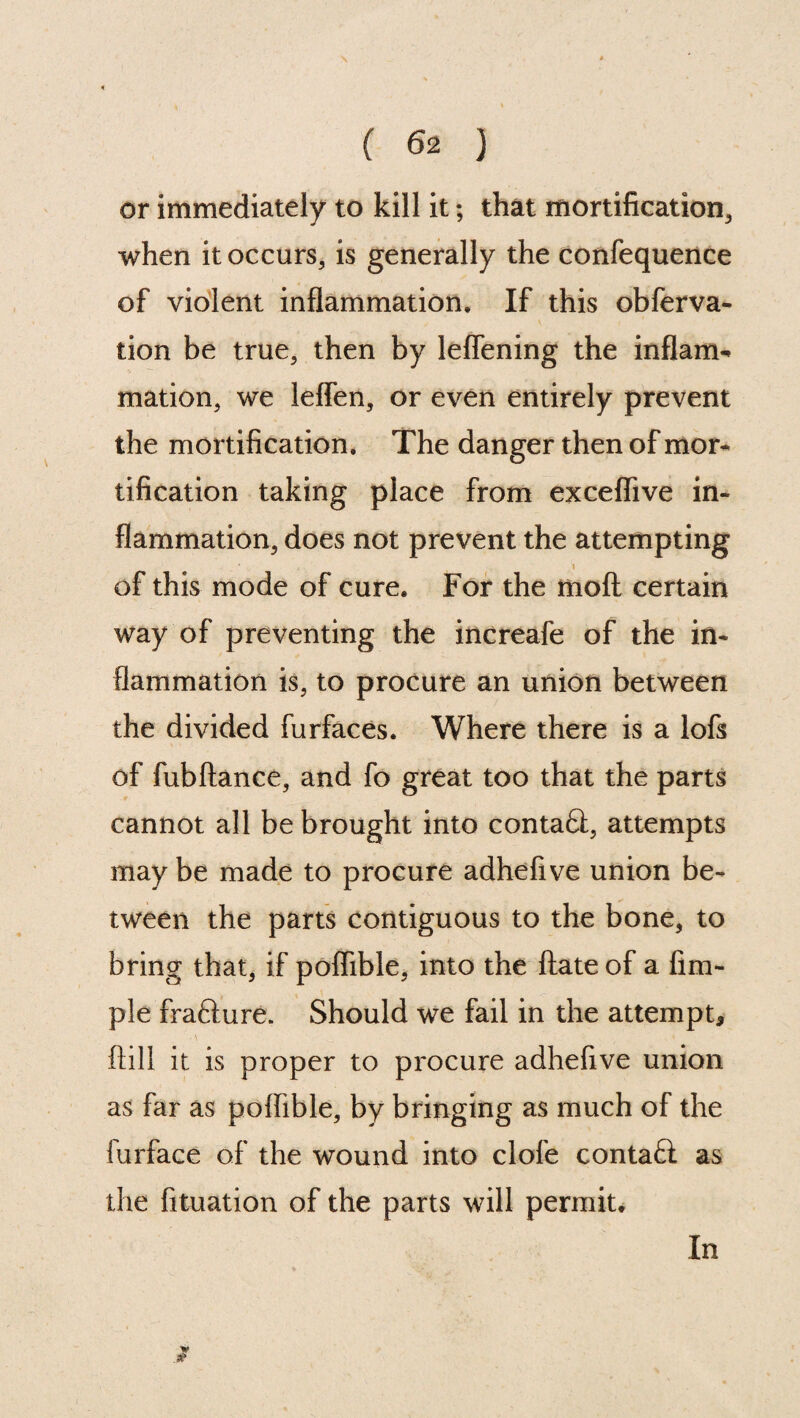 \ ( 62 ) or immediately to kill it; that mortification, when it occurs, is generally the confequence of violent inflammation. If this obferva- tion be true, then by leflening the inflam¬ mation, we leffen, or even entirely prevent the mortification. The danger then of mor¬ tification taking place from exceflive in¬ flammation, does not prevent the attempting 1 of this mode of cure. For the moft certain way of preventing the increafe of the in¬ flammation is, to procure an union between the divided furfaces. Where there is a lofs of fubftance, and fo great too that the parts cannot all be brought into conta£l, attempts may be made to procure adhefive union be¬ tween the parts contiguous to the bone, to bring that, if poflible, into the ftate of a Am¬ ple frafture. Should we fail in the attempt, ' \ , 1 ftill it is proper to procure adhefive union as far as poflible, by bringing as much of the furface of the wound into clofe contafl: as the fituation of the parts will permit. In