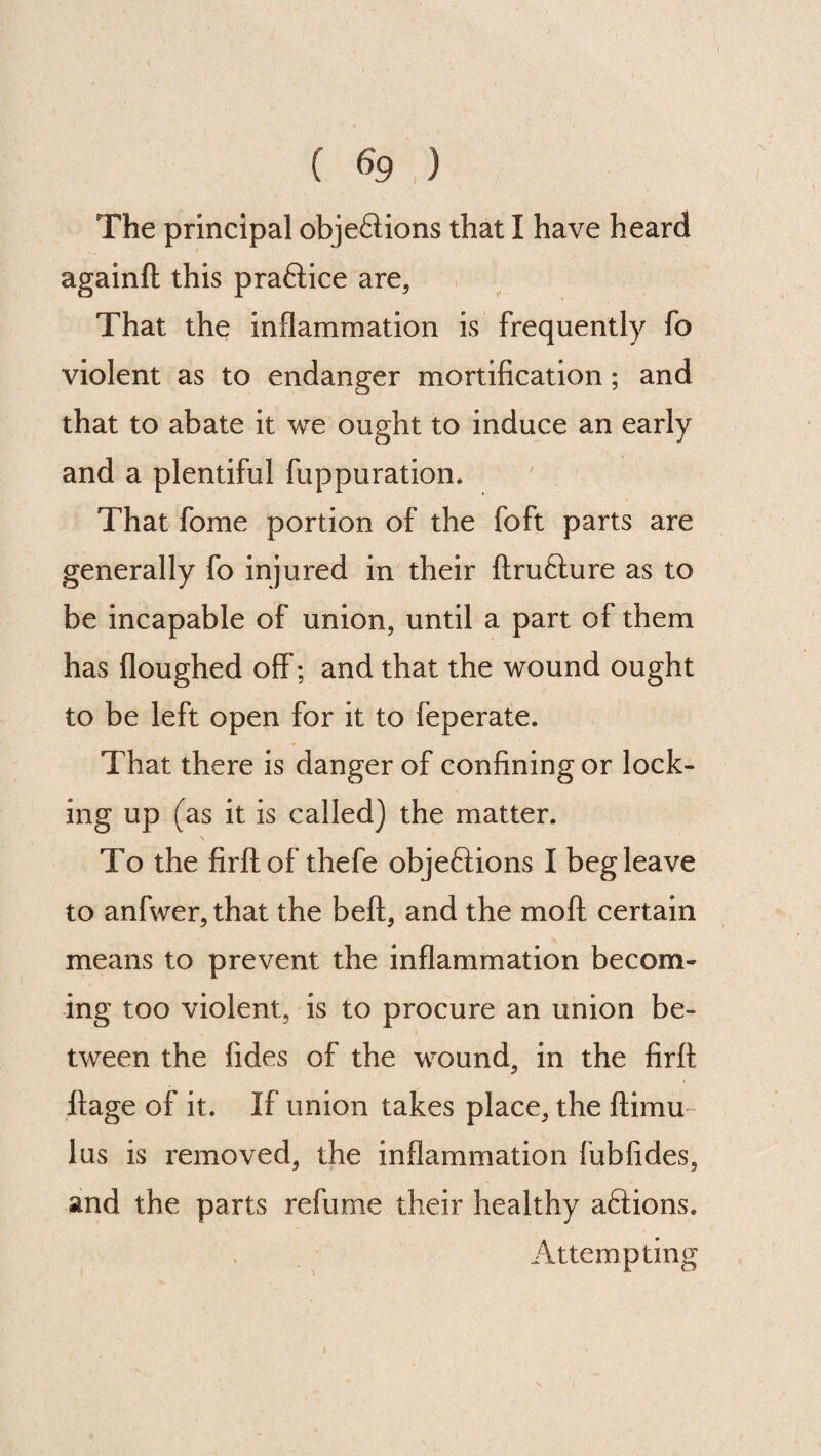 ( 69;.) The principal objections that I have heard againft this practice are, That the inflammation is frequently fo violent as to endanger mortification; and that to abate it we ought to induce an early and a plentiful fuppuration. That fome portion of the foft parts are generally fo injured in their ftru&ure as to be incapable of union, until a part of them has floughed off; and that the wound ought to be left open for it to feperate. That there is danger of confining or lock¬ ing up (as it is called) the matter. To the firftof thefe objections I beg leave to anfwer, that the belt, and the mo ft. certain means to prevent the inflammation becom¬ ing too violent, is to procure an union be¬ tween the fides of the wound, in the firft ftage of it. If union takes place, the ftimu lus is removed, the inflammation fubfides, and the parts refume their healthy actions. Attempting