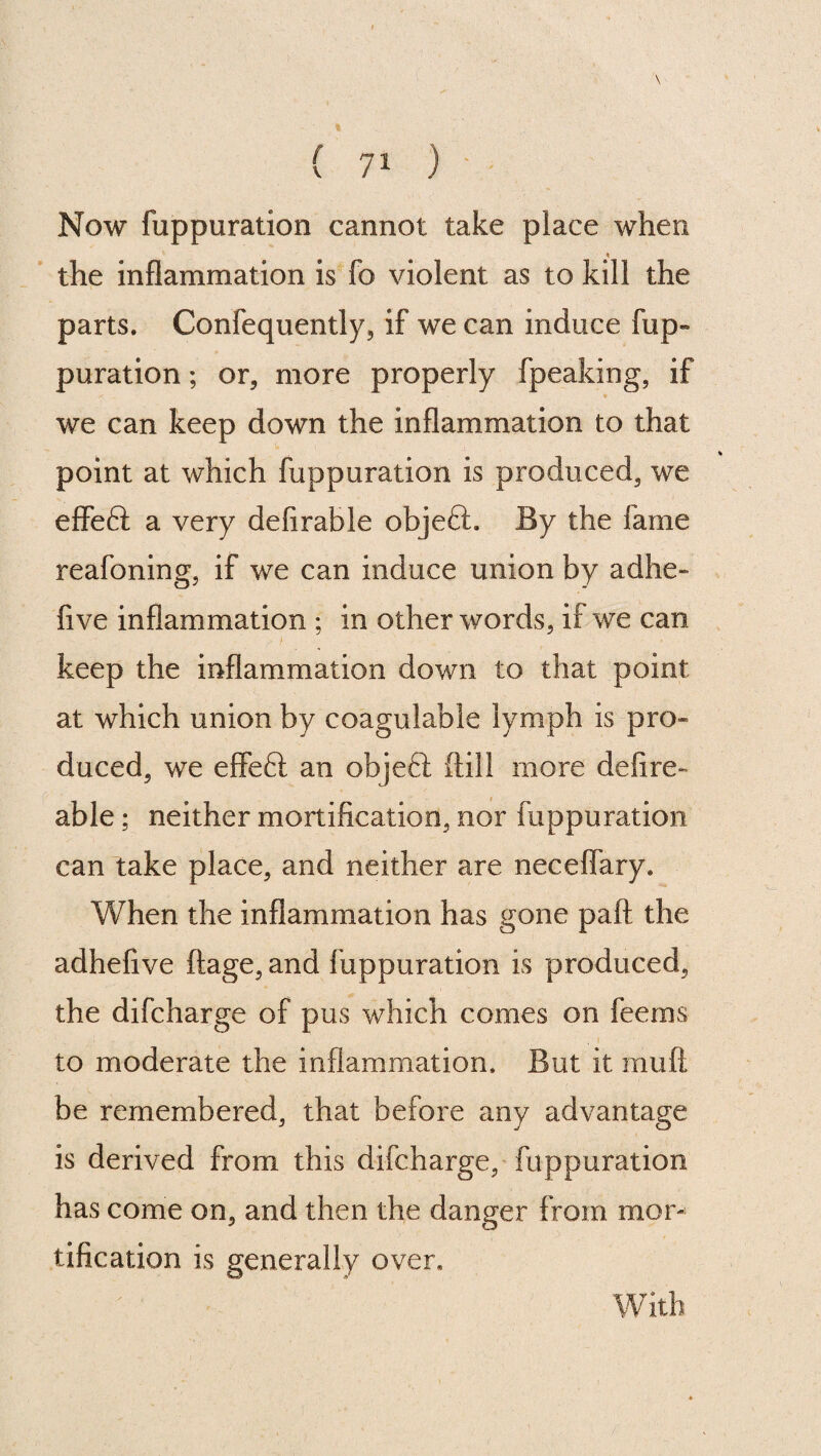 \ { 71 ) Now fuppuration cannot take place when the inflammation is fo violent as to kill the parts. Confequently, if we can induce flip- puration; or, more properly fpeaking, if we can keep down the inflammation to that point at which fuppuration is produced, we effeft a very defirable objeft. By the fame reafoning, if we can induce union by adhe- five inflammation ; in other words, if we can keep the inflammation down to that point at which union by coagulabie lymph is pro¬ duced, we effeft an objefi (till more defire- able ; neither mortification, nor fuppuration can take place, and neither are neceffary. When the inflammation has gone pall the adhefive ftage, and fuppuration is produced, the difcharge of pus which comes on feeriis to moderate the inflammation. But it mu ft be remembered, that before any advantage is derived from this difcharge, fuppuration has come on, and then the danger from mor¬ tification is generally over. With