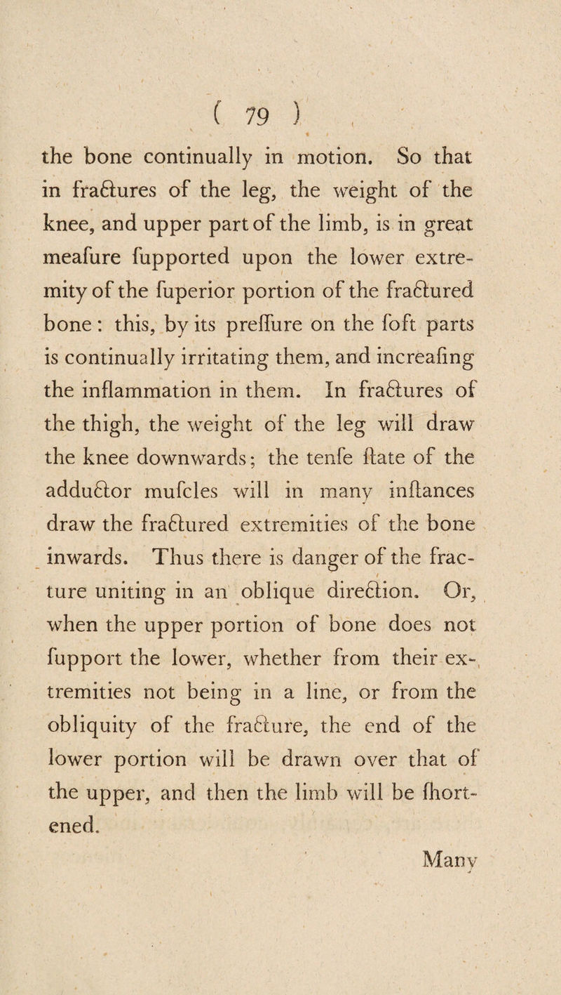 { the bone continually in motion. So that in fra&ures of the leg, the weight of the knee, and upper part of the limb, is in great meafure fupported upon the lower extre¬ mity of the fuperior portion of the fra&ured bone: this, by its prelfure on the foft parts is continually irritating them, and increafing the inflammation in them. In fraftures of the thigh, the weight of the leg will draw the knee downwards; the tenfe ftate of the adduftor mufcles will in many inftances draw the fra&ured extremities of the bone inwards. Thus there is danger of the frac- / ture uniting in an oblique diretlion. Or, when the upper portion of bone does not fupport the lower, whether from their ex¬ tremities not being in a line, or from the obliquity of the fradcure, the end of the lower portion will be drawn over that of the upper, and then the limb will be fhort- ened. Many