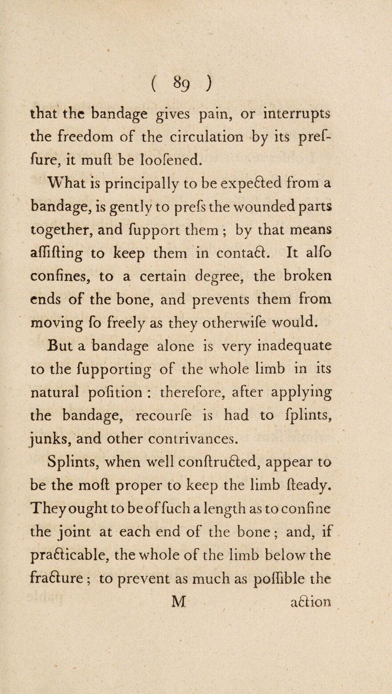 ( $9 ) that the bondage gives pain, or interrupts the freedom of the circulation by its pref- fure, it mu ft be loofened. What is principally to be expected from a bandage, is gently to prefs the wounded parts together, and fupport them ; by that means aflifting to keep them in contact. It alfo confines, to a certain degree, the broken ends of the bone, and prevents them from moving fo freely as they otherwife would. But a bandage alone is very inadequate to the fupporting of the whole limb in its natural pofition : therefore, after applying the bandage, recourfe is had to fplints, junks, and other contrivances. Splints, when well conftrufted, appear to be the mo ft proper to keep the limb fteady. They ought to beoffuch a length as to confine the joint at each end of the bone; and, if prafticable, the whole of the limb below the frafiure ; to prevent as much as pofiible the M a£Hon