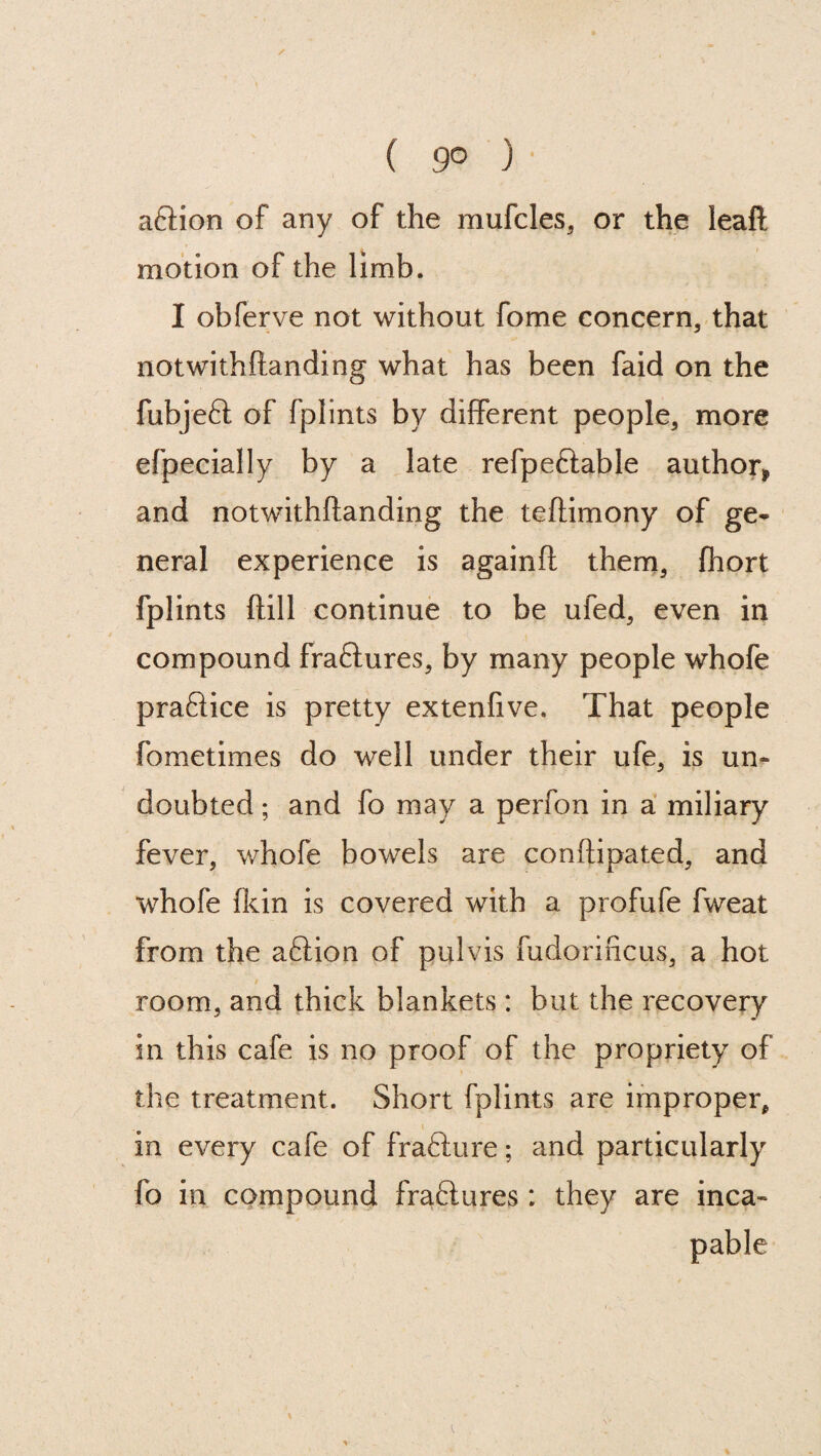 aftion of any of the mufcles, or the leaft motion of the limb. I obferve not without fome concern, that notwithftanding what has been faid on the fubjeft of fplints by different people, more efpecially by a late refpeftable author* and notwithftanding the teftimony of ge¬ neral experience is againft them, Ihort fplints ftill continue to be ufed, even in compound fraftures, by many people whofe practice is pretty extenfive. That people fometimes do well under their ufe, is un¬ doubted ; and fo may a perfon in a miliary fever, whofe bowels are conftipated, and whofe (kin is covered with a profufe fweat from the aftion of pulvis fudorificus, a hot room, and thick blankets : but the recovery in this cafe is no proof of the propriety of the treatment. Short fplints are improper, in every cafe of fra8:lire; and particularly fo in compound fra&ures: they are inca-