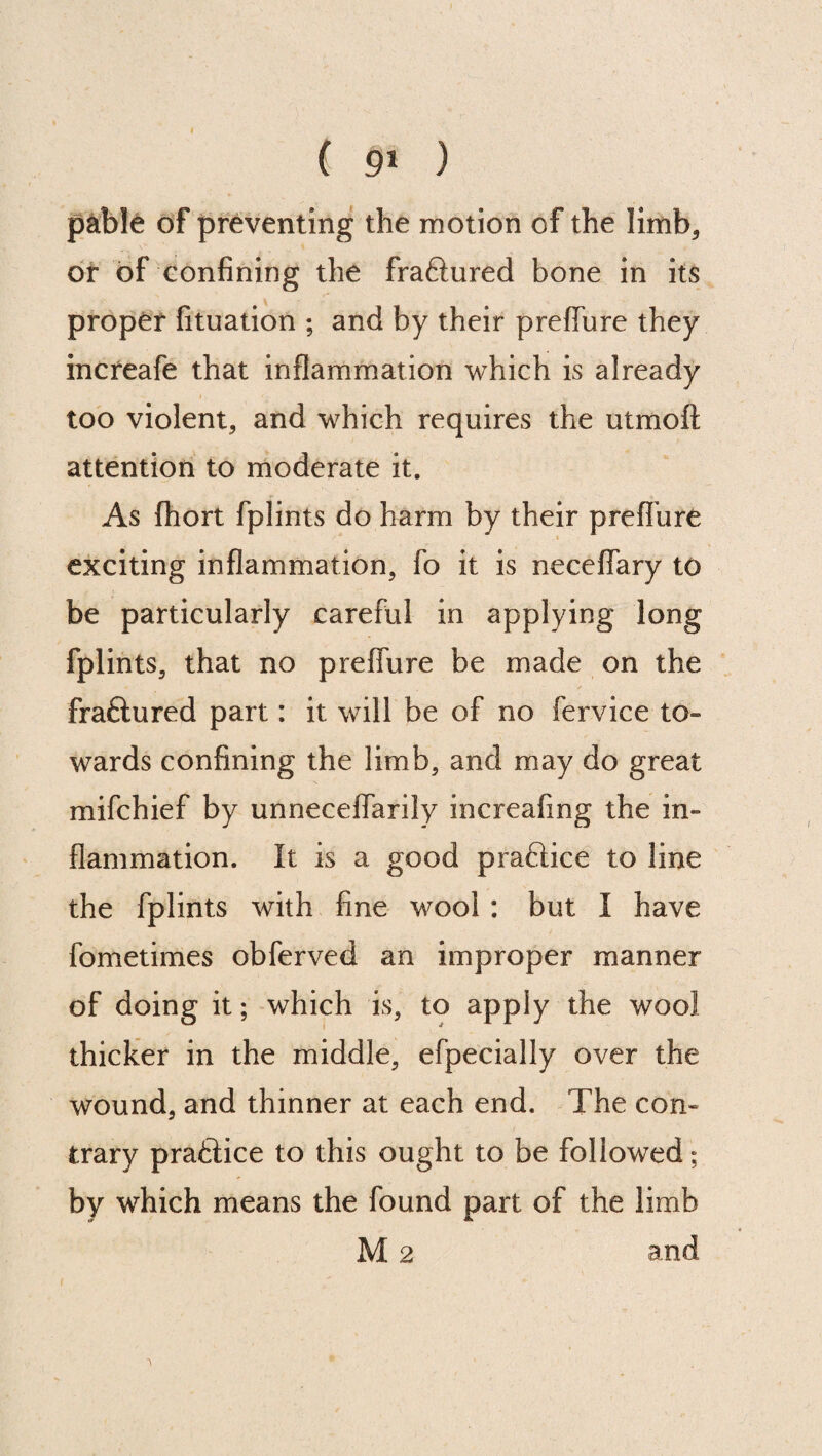 ( 9* ) pable of preventing the motion of the limb* or of confining the fraftured bone in its proper fituation ; and by their preffure they increafe that inflammation which is already too violent, and which requires the utmoft attention to moderate it. As fhort fplints do harm by their preffure exciting inflammation, fo it is neceffary to be particularly careful in applying long fplints, that no preffure be made on the fraftured part: it will be of no fervice to¬ wards confining the limb, and may do great mifchief by unneceffarily increafing the in¬ flammation. It is a good praftice to line the fplints with fine wool : but I have fometimes obferved an improper manner of doing it; which is, to apply the wool thicker in the middle, efpecially over the wound, and thinner at each end. The con¬ trary praftice to this ought to be followed; by which means the found part of the limb M 2 and ■> * ' .