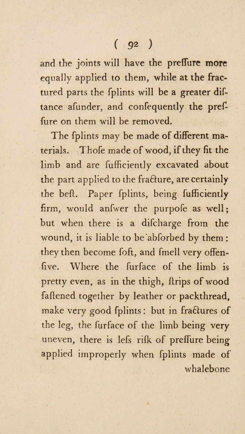 ) ( 92 ) and the joints will have the preffure more equally applied to them, while at the frac¬ tured parts the fplints will be a greater dis¬ tance afunder, and confequently the pre£ fure on them will be removed. The fplints may be made of different ma¬ terials. Thofe made of wood, if they fit the limb and are Sufficiently excavated about the part applied to the frafture, are certainly the beft. Paper fplints, being Sufficiently firm, would anlwer the purpofe as wrell; but when there is a difcharge from the wound, it is liable to be'abforbed by them : they then become Soft, and fmell very offen- five. Where the Surface of the limb is pretty even, as in the thigh, (trips of wood fattened together by leather or packthread, make very good fplints: but in fraftures of the leg, the Surface of the limb being very uneven, there is lefs rifk of preffure being applied improperly when fplints made of whalebone