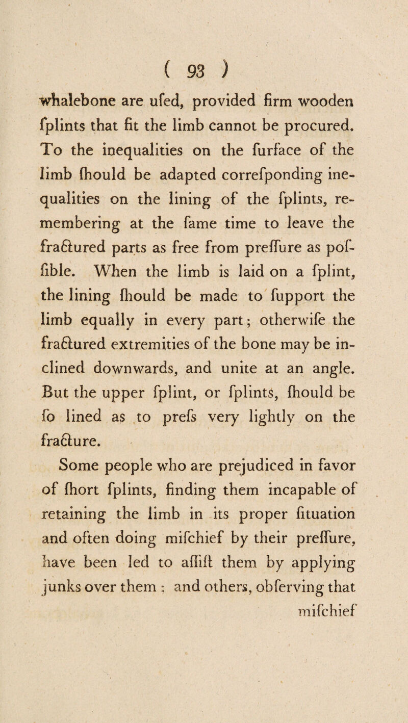 / ( 93 ) whalebone are ufed, provided firm wooden fplints that fit the limb cannot be procured. To the inequalities on the furface of the limb fhould be adapted correfponding ine~ qualities on the lining of the fplints, re¬ membering at the fame time to leave the fraftured parts as free from preffure as pof* fible. When the limb is laid on a fplint, the lining fhould be made to fupport the limb equally in every part; otherwife the fraftured extremities of the bone may be in¬ clined downwards, and unite at an angle. But the upper fplint, or fplints, fhould be fo lined as to prefs very lightly on the fra&ure. Some people who are prejudiced in favor of fhort fplints, finding them incapable of retaining the limb in its proper fituation and often doing mifchief by their preffure, have been led to affift them by applying junks over them ; and others, obferving that mifchief