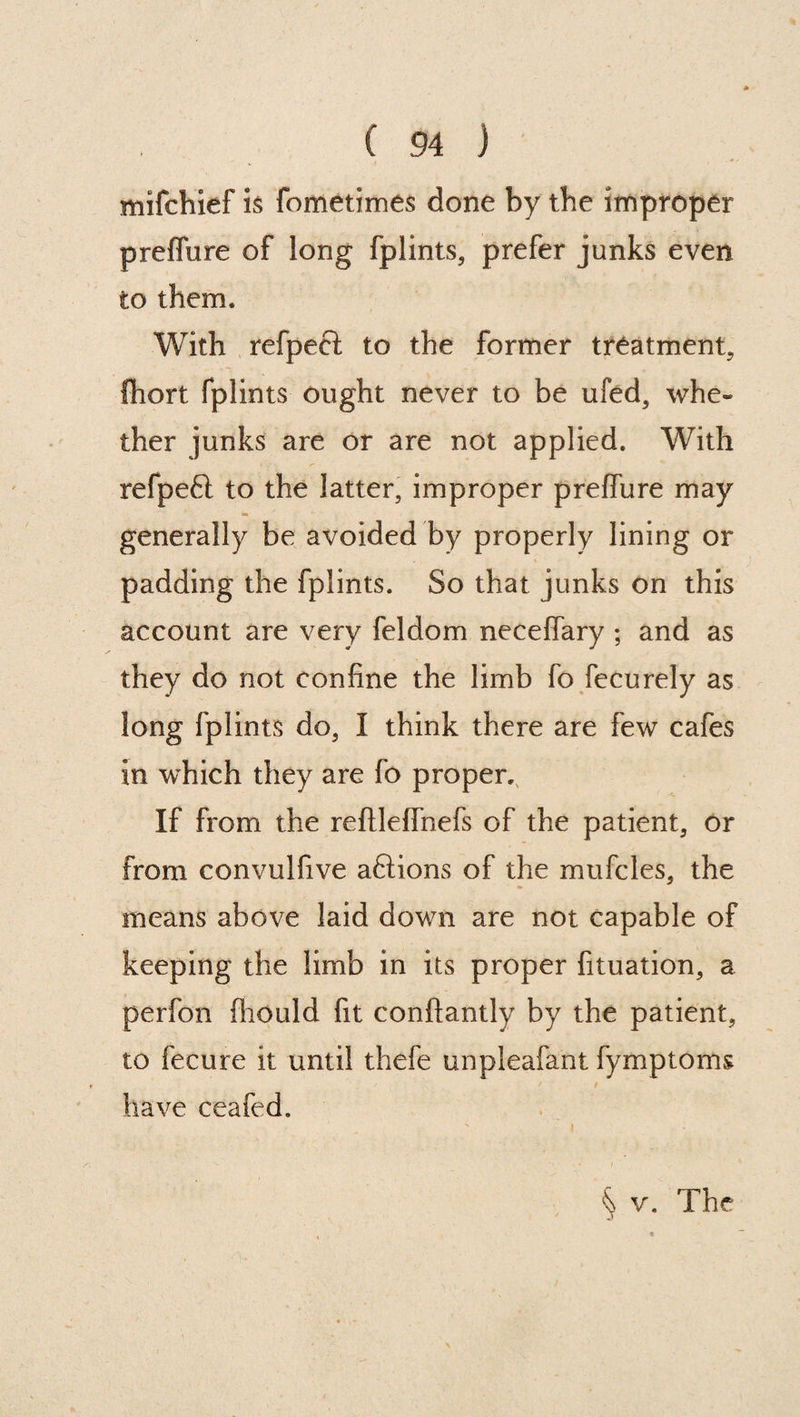 mifchief is fometimes done by the improper preflure of long fplints, prefer junks even to them. With refpeel to the former treatment, fhort fplints ought never to be ufed, whe« ther junks are or are not applied. With refpeft to the latter, improper preffure may generally be avoided by properly lining or padding the fplints. So that junks on this account are very feldom neceffary ; and as they do not confine the limb fo fecurely as long fplints do, I think there are few cafes in which they are fo proper. If from the reftleifnefs of the patient, or from convulfive aftions of the mufcles, the * means above laid down are not capable of keeping the limb in its proper fituation, a perfon fhould fit conftantly by the patient, to fecure it until thefe unpleafant fymptoms / # have ceafed. % v. The