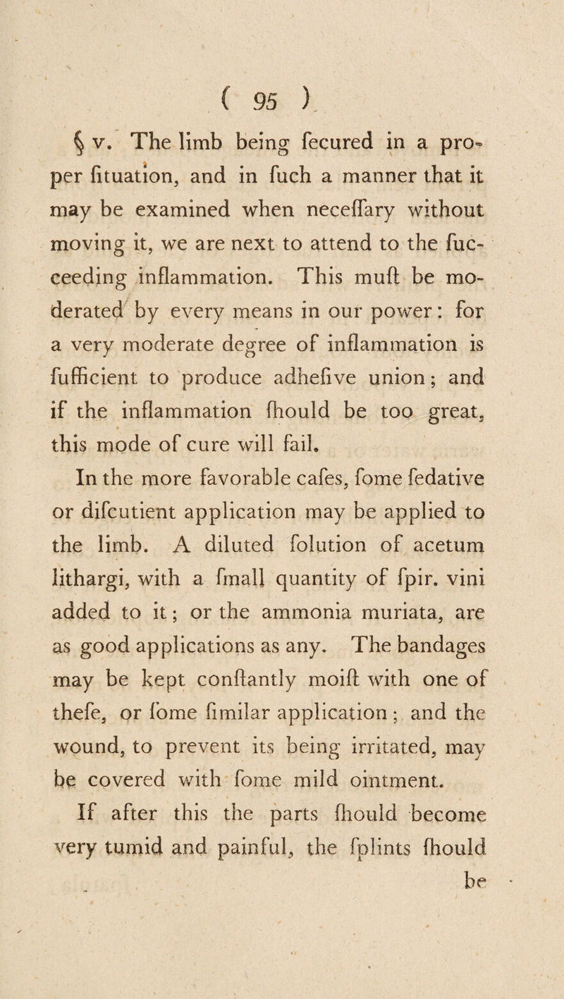 § v. The limb being fecured in a pro¬ per fituation, and in fuch a manner that it may be examined when neceflary without moving it, we are next to attend to the fuc- ceeding inflammation. This mu ft be mo¬ derated by every means in our power: for a very moderate degree of inflammation is fufficient to produce adhefive union; and if the inflammation ftiould be too great, ♦ this mode of cure will fail. In the more favorable cafes, fome fedative or difcutient application may be applied to the limb. A diluted folution of acetum lithargi, with a finall quantity of fpir. vini added to it; or the ammonia muriata, are as good applications as any. The bandages may be kept conftantly moift with one of thefe, or fome fimilar application ; and the wound, to prevent its being irritated, may be covered with fome mild ointment. If after this the parts ftiould become very tumid and painful, the fplints ftiould be