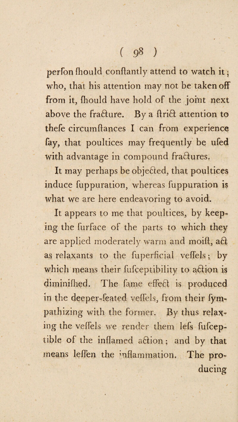 ( ) perfon fhould conftantly attend to watch it; who, that his attention may not be taken off from it, fhould have hold of the joint next above the frafture. By a drift attention to thefe circumftances I can from experience fay, that poultices may frequently be ufed with advantage in compound fraftures. It may perhaps be objefted, that poultices induce fuppuration, whereas fuppuration is what we are here endeavoring to avoid. It appears to me that poultices, by keep¬ ing the furface of the parts to which they are applied moderately warm and moift, aft as relaxants to the fuperficial veffels; by which means their fufceptibility to aftion is diminifhed. The fame effeft is produced in the deeper-feated veffels, from their fym- pathizing with the former. By thus relax¬ ing the veffels we render them lefs fufcep- tible of the inflamed aftion; and by that means leflen the mflammation. The pro¬ ducing