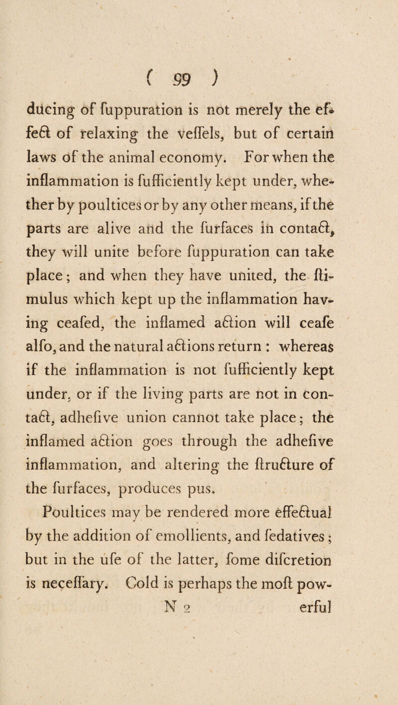 ducing of fuppuration is not merely the ef® fe6l of relaxing the veffels, but of certain laws of the animal economy. For when the inflammation is fufficiently kept under, whe¬ ther by poultices or by any other means, if the parts are alive and the furfaces in contaQ^ they will unite before fuppuration can take place; and when they have united, the fti~ mulus which kept up the inflammation hav¬ ing ceafed, the inflamed aftion will ceafe alfo, and the natural aftions return : whereas if the inflammation is not fufficiently kept under, or if the living parts are not in cen¬ tal, adhefive union cannot take place; the inflamed a£Uon goes through the adhefive inflammation, and altering the ftrufture of the furfaces, produces pus. Poultices may be rendered more effeftual by the addition of emollients, and fedatives ; but in the ufe of the latter, fome difcretion is neceflary. Cold is perhaps the moft pow» N 2 erful