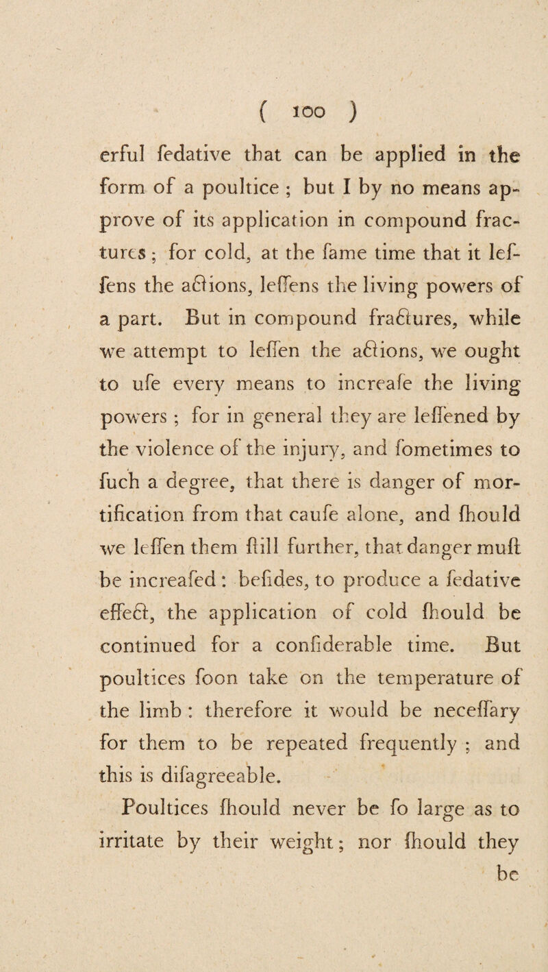 erful fedative that can be applied in the form of a poultice ; but I by no means ap¬ prove of its application in compound frac¬ tures ; for cold, at the fame time that it lef- fens the aQions, leffens the living powers of a part. But in compound fraftures, while we attempt to leffen the aftions, we ought to ufe every means to increafe the living powers ; for in general they are leffened by the violence of the injury, and fometimes to fuch a degree, that there is danger of mor¬ tification from that caufe alone, and fhould we leffen them ftill further, that danger muff be increafed: befides, to produce a fedative effeft, the application of cold fhould be continued for a confiderable time. But poultices foon take on the temperature of the limb : therefore it would be neceffary for them to be repeated frequently ; and this is difagreeable. Poultices fhould never be fo lame as to o irritate by their weight; nor fhould they be