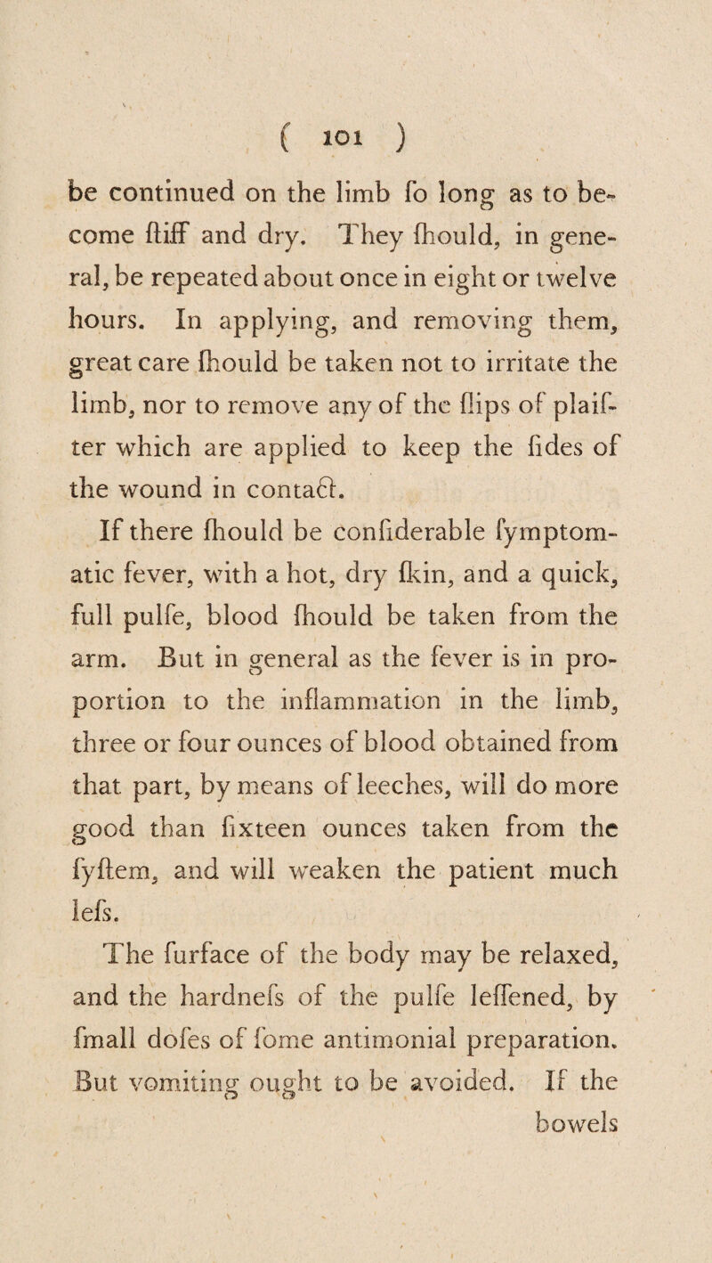 be continued on the limb fo long as to be¬ come ftifF and dry. They fhould, in gene¬ ral, be repeated about once in eight or twelve hours. In applying, and removing them, great care fhould be taken not to irritate the limb, nor to remove any of the flips of plan¬ ter which are applied to keep the lides of the wound in contaft. If there fhould be conliderable fymptom- atic fever, with a hot, dry (kin, and a quick, full pulfe, blood fhould be taken from the arm. But in general as the fever is in pro¬ portion to the inflammation in the limb, three or four ounces of blood obtained from that part, by means of leeches, will do more good than fix teen ounces taken from the fyftem, and will weaken the patient much lefs. The furface of the body may be relaxed, and the hardnefs of the pulfe leffened, by fmall dofes of fome antimonial preparation. But vomiting ought to be avoided. If the bowels