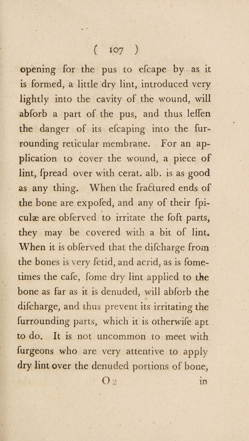 opening for the pus to efcape by as it is formed, a little dry lint, introduced very lightly into the cavity of the wound, will abforb a part of the pus, and thus lelfen the danger of its efcaping into the fur- rounding reticular membrane. For an ap¬ plication to cover the wound, a piece of lint, fpread over with cerat. alb. is as good as any thing. When the fraftured ends of the bone are expofed, and any of their fpi- * culae are ohferved to irritate the foft parts, they may be covered with a bit of lint. When it is obferved that the difcharge from V the bones is very fetid, and acrid, as is fome- times the cafe, fome dry lint applied to the bone as far as it is denuded, will abforb the difcharge, and thus prevent its irritating the furrounding parts, which it is otherwife apt to do. It is not uncommon to meet with furgeons who are very attentive to apply dry lint over the denuded portions of bone,