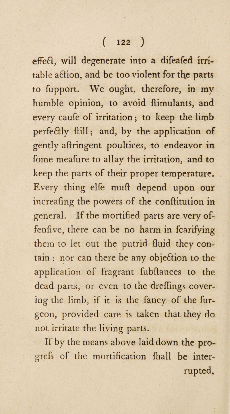 efFeft, will degenerate into a difeafed irri¬ table aftion, and be too violent for th^e parts to fupport. We ought, therefore, in my humble opinion, to avoid ftimulants, and every caufe of irritation; to keep the limb perfeftly ftill; and, by the application of gently aftringent poultices, to endeavor in fome meafure to allay the irritation, and to keep the parts of their proper temperature. Every thing elfe mu ft depend upon our increafing the powers of the conftitution in general. If the mortified parts are very of- fenfive, there can be no harm in fcarifying them to let out the putrid fluid they con¬ tain ; nor can there be any obje&ion to the application of fragrant fubftances to the dead parts, or even to the dreflings cover¬ ing the limb, if it is the fancy of the fur- geon, provided care is taken that they do not irritate the living parts. If by the means above laid down the pro- grefs of the mortification (hall be inter¬ rupted,