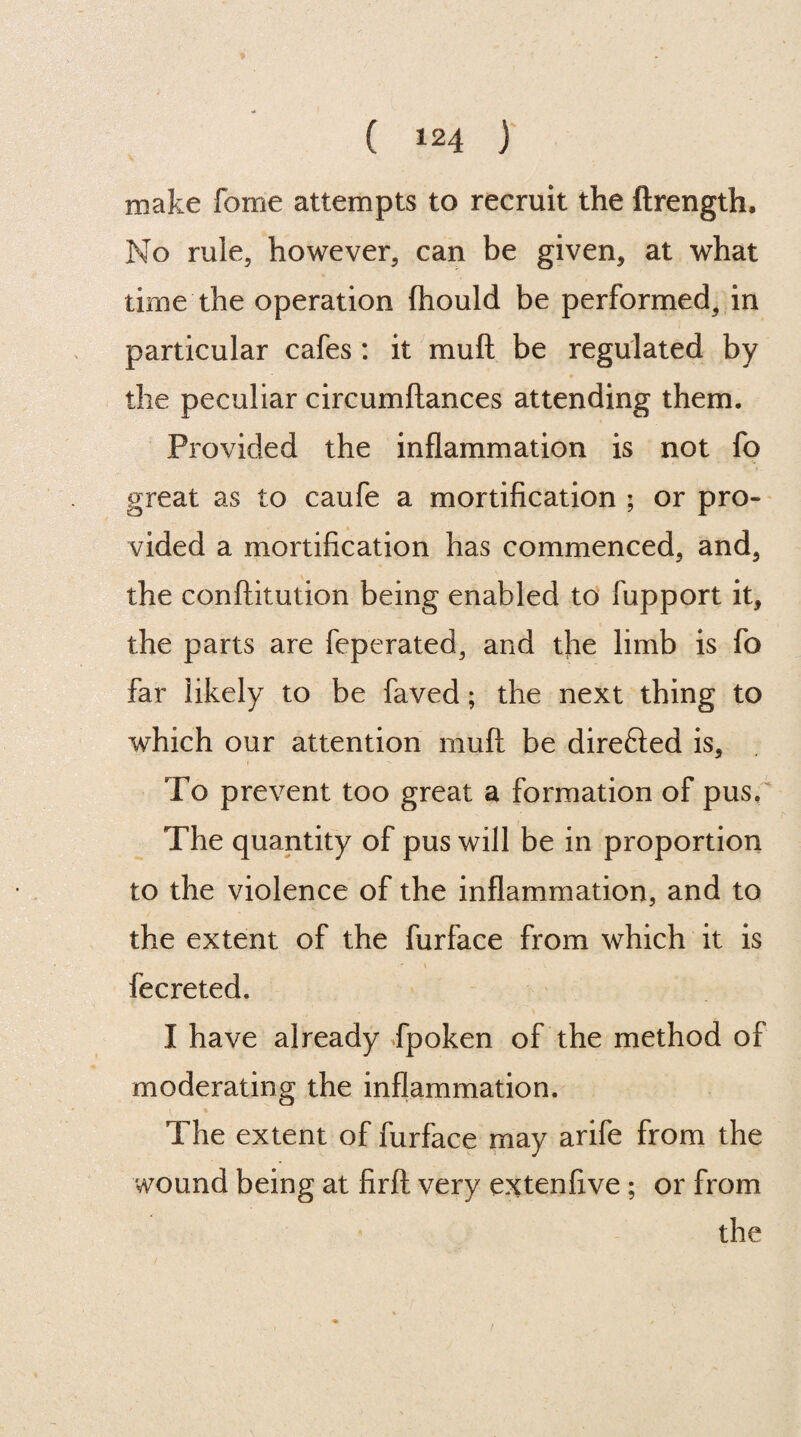 make fome attempts to recruit the ftrength. No rule, however, can be given, at what time the operation (hould be performed, in particular cafes: it mu ft be regulated by the peculiar circumftances attending them. Provided the inflammation is not fo great as to caufe a mortification ; or pro¬ vided a mortification has commenced, and, the conftitution being enabled to fupport it, the parts are feperated, and the limb is fo far likely to be faved; the next thing to which our attention muft be direfted is, i To prevent too great a formation of pus. The quantity of pus will be in proportion to the violence of the inflammation, and to the extent of the furface from which it is fecreted. I have already fpoken of the method of moderating the inflammation. The extent of furface may arife from the wound being at firft very extenfive ; or from the /