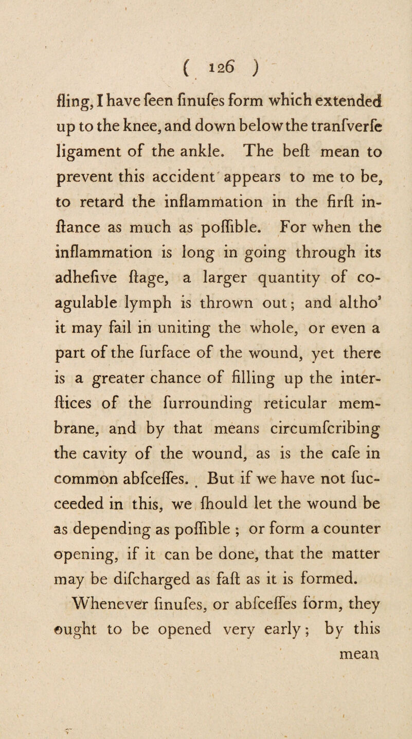 fling, I have feen fmufes form which extended up to the knee, and down below the tranfverfe ligament of the ankle. The bell mean to prevent this accident appears to me to be, to retard the inflammation in the firft in- ftance as much as polfible. For when the inflammation is long in going through its adhefive ftage, a larger quantity of co- agulable lymph is thrown out; and altho' it may fail in uniting the whole, or even a part of the furface of the wound, yet there is a greater chance of filling up the inter- ftices of the furrounding reticular mem¬ brane, and by that means circumfcribing the cavity of the wound, as is the cafe in common abfcefles. But if we have not fuc- ceeded in this, we fhould let the wound be as depending as polfible ; or form a counter opening, if it can be done, that the matter may be difcharged as fait as it is formed. Whenever fmufes, or abfceffes form, they ought to be opened very early; by this mean