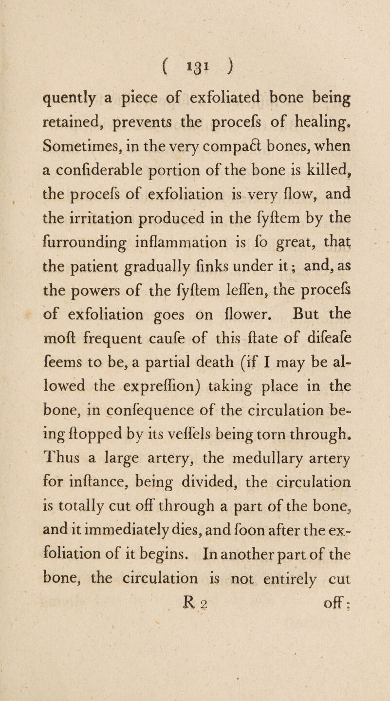 quently a piece of exfoliated bone being retained, prevents the procefs of healing. Sometimes, in the very compaft bones, when a confiderable portion of the bone is killed, the procefs of exfoliation is very flow, and the irritation produced in the fyftem by the furrounding inflammation is fo great, that the patient gradually finks under it; and, as the powers of the fyftem leffen, the procefs of exfoliation goes on flower. But the mo ft frequent caufe of this ftate of difeafe feems to be, a partial death (if I may be al¬ lowed the expreflion) taking place in the bone, in confequence of the circulation be¬ ing flopped by its veffels being torn through. Thus a large artery, the medullary artery for inftance, being divided, the circulation is totally cut off through a part of the bone, and it immediately dies, and foon after the ex¬ foliation of it begins. In another part of the bone, the circulation is not entirely cut R 2 off: