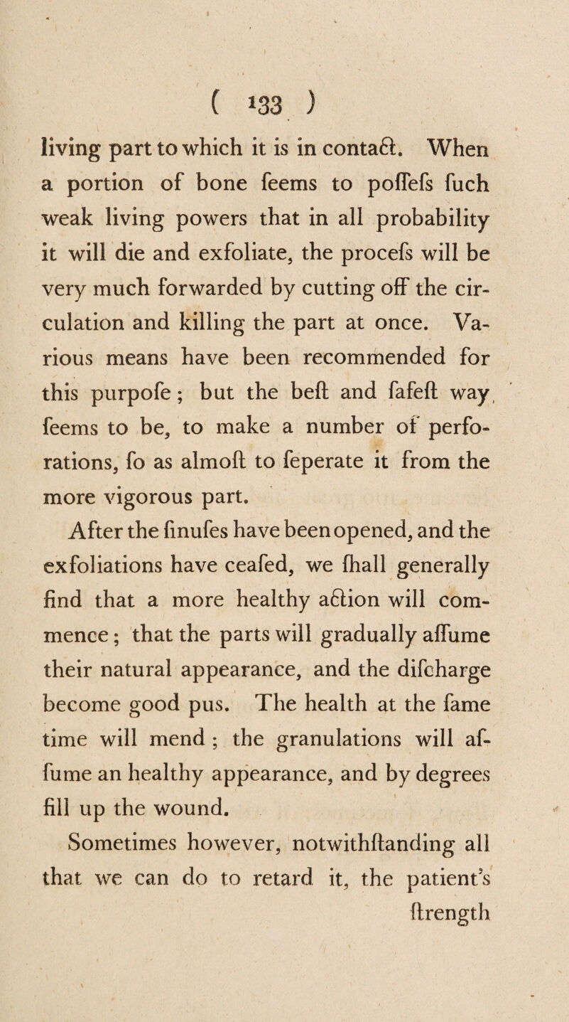 ( 133 ) living part to which it is in contaft. When a portion of bone feems to poflefs fuch weak living powers that in all probability it will die and exfoliate, the procefs will be very much forwarded by cutting off the cir¬ culation and killing the part at once. Va¬ rious means have been recommended for this purpofe ; but the beft and fafeft way feems to be, to make a number of perfo¬ rations, fo as almoft to feperate it from the more vigorous part. After the finufes have been opened, and the exfoliations have ceafed, we (hall generally find that a more healthy aftion will com¬ mence ; that the parts will gradually aflame their natural appearance, and the difcharge become good pus. The health at the fame time will mend ; the granulations will af- fume an healthy appearance, and by degrees fill up the wound. Sometimes however, notwithftanding all that we can do to retard it, the patients ftrength