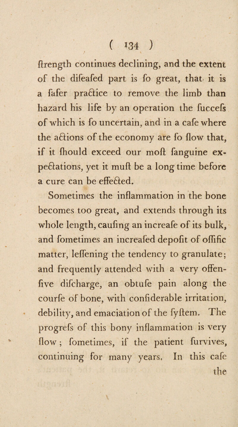 4 y ftrength continues declining, and the extent of the difeafed part is fo great, that it is a fafer praftice to remove the limb than hazard his life by an operation the fuccefs of which is fo uncertain, and in a cafe where the aftions of the economy are fo flow that, if it fhould exceed our mod fanguine ex- peflations, yet it mud be a long time before a cure can be effefted. Sometimes the inflammation in the bone becomes too great, and extends through its whole length, caufing an increafe of its bulk, and fometimes an increafed depofit of oflific matter, leflening the tendency to granulate; and frequently attended with a very offen- five difcharge, an obtufe pain along the courfe of bone, with confiderable irritation, debility, and emaciation of the fyftem. The progrefs of this bony inflammation is very flow; fometimes, if the patient furvives, continuing for many years. In this cafe the