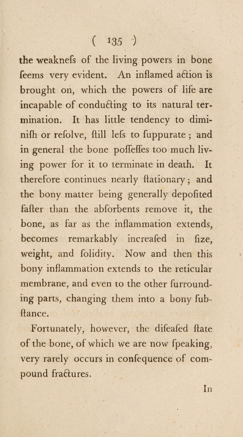 ( *35 ) the weaknefs of the living powers in bone feems very evident. An inflamed aftion is brought on, which the powers of life are incapable of conducing to its natural ter¬ mination. It has little tendency to dimi- nifh or refolve, (till lefs to fuppurate ; and in general the bone poffefles too much liv¬ ing power for it to terminate in death. It therefore continues nearly ftationary; and the bony matter being generally depofited fafter than the abforbents remove it, the bone, as far as the inflammation extends, becomes remarkably increafed in flze, weight, and folidity. Now and then this bony inflammation extends to the reticular membrane, and even to the other furround¬ ing parts, changing them into a bony fuh~ fiance. Fortunately, however, the difeaied flate of the bone, of which we are now fpeaking, very rarely occurs in confequence of com¬ pound fraflures, In