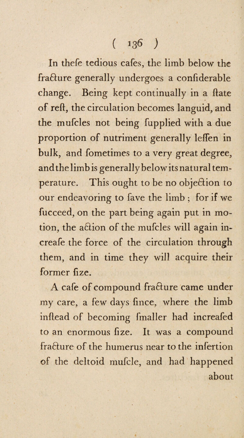 In thefe tedious cafes, the limb below the fra&ure generally undergoes a confiderable change. Being kept continually in a ftate of reft, the circulation becomes languid, and the mufcles not being fupplied with a due proportion of nutriment generally leffen in bulk, and fometimes to a very great degree, and the limb is generally below its natural tem¬ perature. This ought to be no objeftion to our endeavoring to fave the limb ; for if we fucceed, on the part being again put in mo¬ tion, the aftion of the mufcles will again in- creafe the force of the circulation through them, and in time they will acquire their former fize. A cafe of compound frafture came under my care, a few days fince, where the limb inftead of becoming fmaller had increafed to an enormous fize. It was a compound frafture of the humerus near to the infertion of the deltoid mufcle, and had happened about