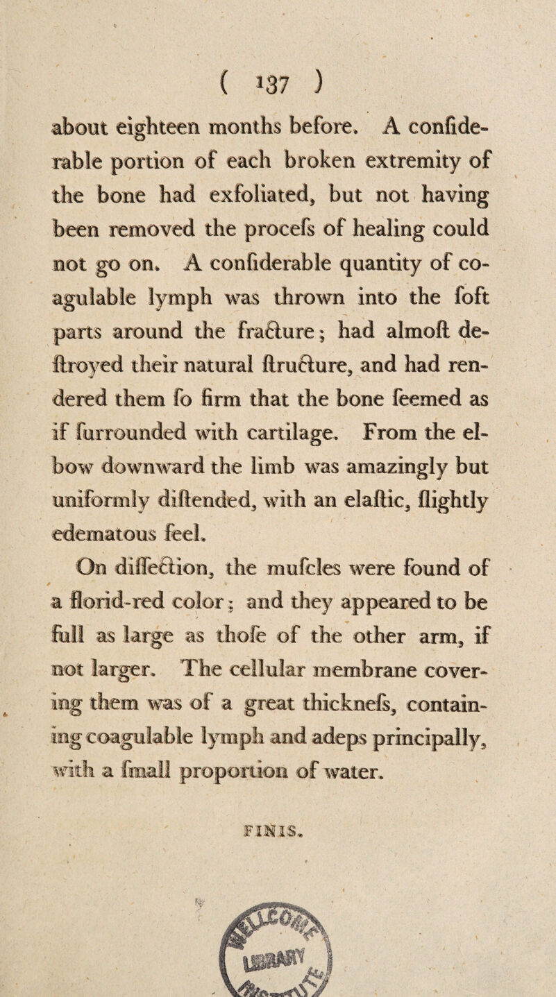 ( 07 ) about eighteen months before, A confide- table portion of each broken extremity of the bone had exfoliated, but not having been removed the procefs of healing could not go on, A confide table quantity of co- agulable lymph was thrown into the foft parts around the frafiure; had almoft de» ftroyed their natural firueiure, and had ren- dered them fo firm that the bone feemed as if furrounded with cartilage. From the el¬ bow downward the limb was amazingly but uniformly diftended, with an elaftic, flightly edematous feel. On di fleet ion, the mufcles were found of a florid-red color; and they appeared to be full as large as thofe of the other arm, if not larger. The cellular membrane cover¬ ing them was of a great thicknefs, contain¬ ing coagulable lymph and adeps principally, with a final! proportion of water. to