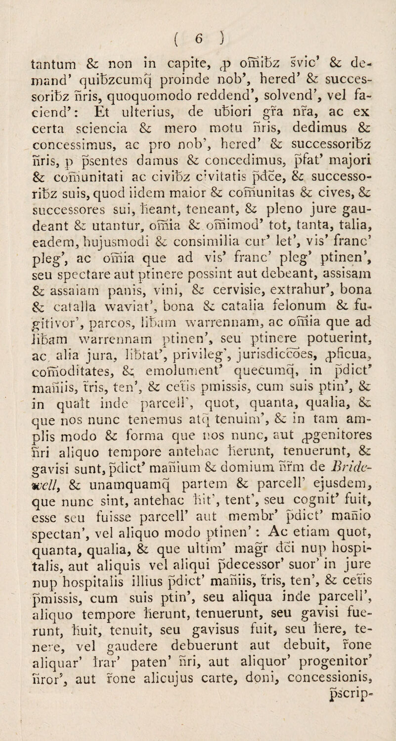 tantum & non in capite, fp omibz svic’ 8c de¬ mand’ quibzcumq proinde nob’, hered’ 8c sucees- soribz nris, quoquomodo reddend’, solvend’, vel fa- ciend’: Et ulterius, de ubiori gra nr a, ac ex certa sciencia Sc mero motu nris, dedimus 8c concessimus, ac pro nob’, hered’ 8c successoribz nris, p psentes damus & concedimus, pfad major! 8c comunitati ac civibz ervitatis pdee, Sc successo¬ ribz suis, quod iidem maior 8c comunitas &c cives, Sc successores sui, lleant, teneant, 8c pleno jure gau- deant 8c utantur, omia Sc omimod’ tot, tanta, talia, eadem, hujusmodi 8c consimilia cur’ let’, vis’ franc’ pleg’, ac omia que ad vis5 franc’ pleg’ ptinen*, seu spectare aut ptinere possint aut debeant, assisam & assaiarn panis, vini, 8c cervisie, extrahud, bona 8z catalia waviat’, bona 8c catalia felonum 8c fu- gitivod, parcos, iibam warrennam, ac oniia que ad iibam warrennam ptinen’, seu ptinere potuerint, ac alia jura, libtat\ privilege jurisdiccoes, q^ficua, comoditates, &; emolument quecumq, in pdict” maiiiis, tris, ten’, 8c cetis pmissis, cum suis ptird, 8c in quad inde parcel!', quot, quanta, qualia, 8c que nos nunc tenemus atq tenuind, 8c in tarn am- plis modo 8c forma que nos nunc, aut pjgenitores nri aliquo tempore antehac berunt, tenuerunt, 8: gavisi sunt, pdied maiiium 8c domium hrm de Bride¬ well\ 8c unamquamq partem 8c parcel!’ ejusdem, que nunc sint, antehac lilt', tent’, seu cognid luit, esse seu fuisse parcell’ aut membr’ pdied manio spectan’, vel aliquo modo ptinen’: Ac etiam quot, quanta, qualia, 8c que ultim’ magr dci nup hospi- talis, aut aliquis vel aliqui pdecessor’ suod in jure nup hospitalis illius pdied maiiiis, tris, ten’, 8c cetis pmissis, cum suis ptin’, seu aliqua inde parcel!’, aliquo tempore berunt, tenuerunt, seu gavisi fue- runt, buit, tenuit, seu gavisus fait, seu here, te- nere, vel gaudere debuerunt aut debuit, rone aliquar’ bad paten’ nri, aut aliquor’ progenitor’ iirod, aut rone alicujus carte, doni, concessionis, pscrip-