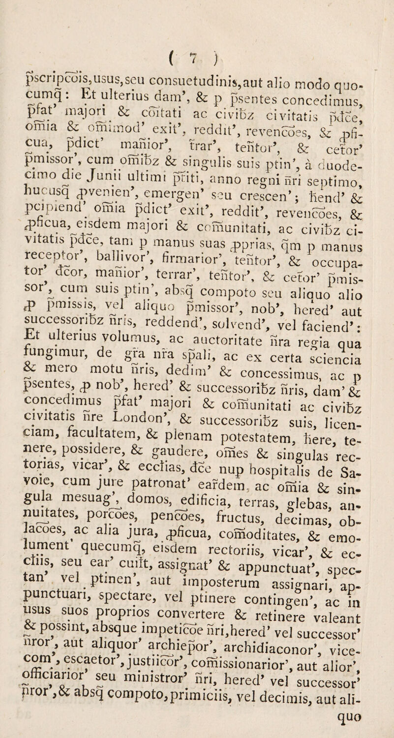 pscripcois,usus,seu consuetudinis,aut alio modo quo- cumq: Et ulterius dam’, & p psentes concedimus, pjat majori & cbitati ac civiBz civifatis pdce omia & omimod’ exit’, reddit’, revencoes, & nfi- cua, pdict’ manior’, trar’, tentor’, & cetor’ pmissor , cum omiBz & singulis suis ptin’, a duode¬ cimo die Junii ultimi ptiti, anno regni nri septimo, hucusq <pvemen , emergen’ seu crescen’; hend’ & pcipiend’ omia pdict’ exit’, reddit’, revencoes, & qoncua, eisdem majori & comunitati, ac civiBz ci- Vitatis pdce, tarn p manus suas qsprias, qm p manus recep or, ballivor, firmarior’, tentor’, & occupa- tor dcor, manior’, terrar’, tentor’, & cetor’ pmis¬ sor , cum sms ptin’, absq compoto seu aliauo alio fp 1>miss is, vel aiiquo pmissor’, nob’, bered’ aut successoribz nris, reddend’, sol vend’, vel faciend’- Et ulterius volumus, ac auctoritate nra regia qua fungimur, de gra nra spali, ac ex certa sciencia & mero motu nris, dedim’ & concessimus, ac p psentes, nob , hered’ & successoriBz nris, dam’ &: concedmius pfat’ majori & comunitati ac civiBz civitatis nre London’, & successoriBz suis, licen- ciam, tacultatem, & pienam potestatem, here te- nere, possidere, & gaudere, omes & singulas Vec- torias, vicar , & ecdias, dee nup hospitalis de Sa¬ voie, cum jure patronat’ eardem, ac omia & sin¬ gula mesuagh domos, edificia, terras, glebas, an¬ il urtates, porcoes, pencoes, fructus, decimas, ob- Jacoes, ac alia jura, qificua, comoditates, & emo- lurncnt quecumq, eisdern rectoriis, vicar’ Sc ec« ctus, seu ear’ emit, assignat’ & appunctuat’, spec tan vel ptinen, aut imposterum assignari, ap- punctuari, spectare, vel ptinere contingent ac in qsus suos proprios converter & retinere valeant & possmt, absque impeticoe nri,bered’ vel successor’ nror,’ aut aliquor archiepor’, archidiaconor’, vice- com , escaetor’, justncor’, comissionarior’, aut alior’ officianor seu mimstror’ nri, bered’ vel successor5 pror ,& absq compoto,primiciis, vel decimis, aut all- quo